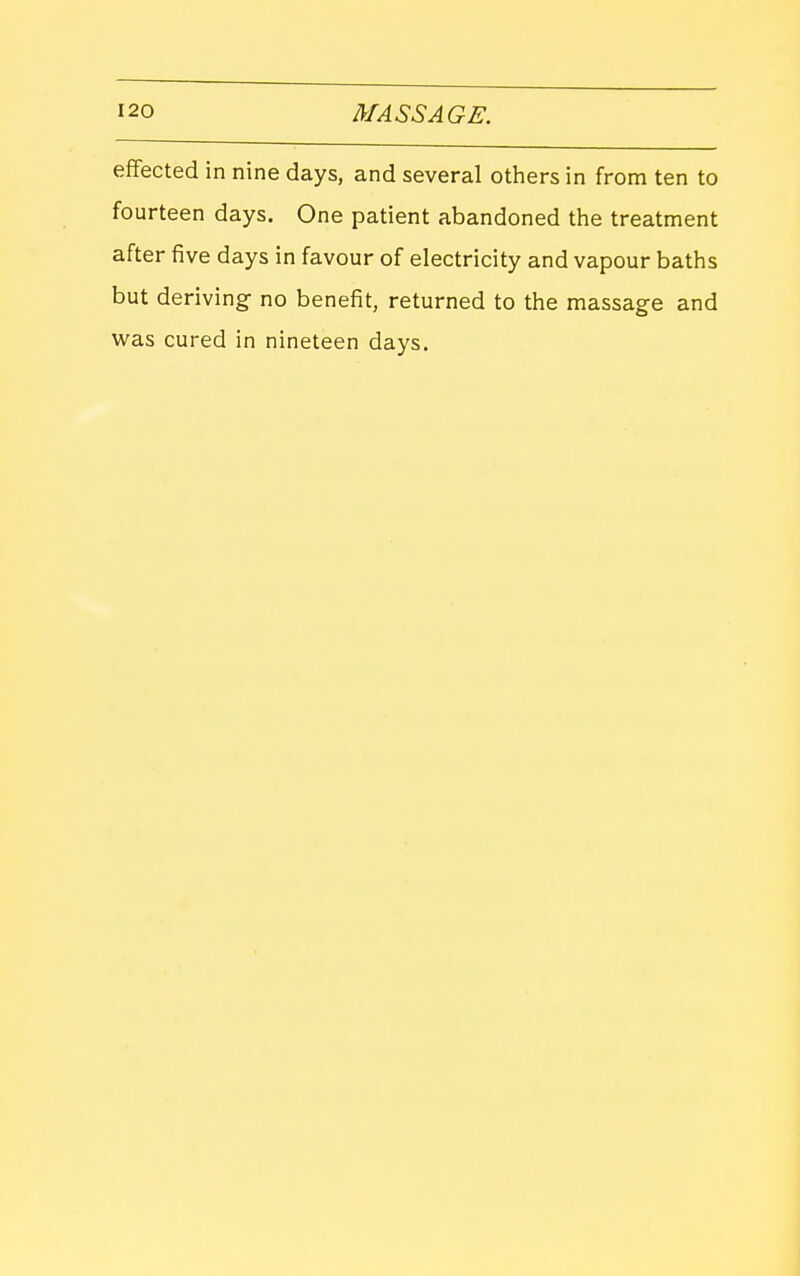 effected in nine days, and several otiiers in from ten to fourteen days. One patient abandoned the treatment after five days in favour of electricity and vapour baths but deriving no benefit, returned to the massage and was cured in nineteen days.