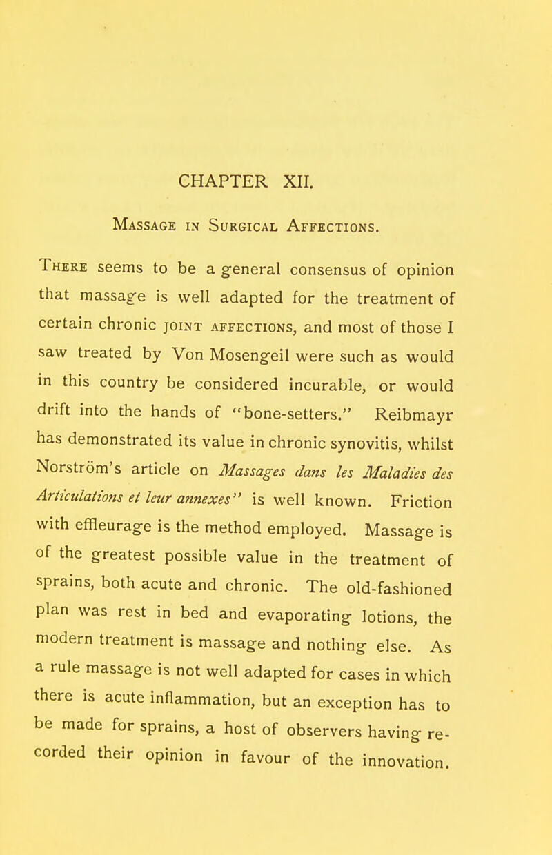 CHAPTER XII. Massage in Surgical Affections. There seems to be a general consensus of opinion that raassag'e is well adapted for the treatment of certain chronic joint affections, and most of those I saw treated by Von Mosengeil were such as would in this country be considered incurable, or would drift into the hands of bone-setters. Reibmayr has demonstrated its value in chronic synovitis, whilst Norstrom's article on Massages dans les Maladies des Articulations ei leur annexes is well known. Friction with efiieurage is the method employed. Massage is of the greatest possible value in the treatment of sprains, both acute and chronic. The old-fashioned plan was rest in bed and evaporating lotions, the modern treatment is massage and nothing else. As a rule massage is not well adapted for cases in which there is acute inflammation, but an exception has to be made for sprains, a host of observers having re- corded their opinion in favour of the innovation.