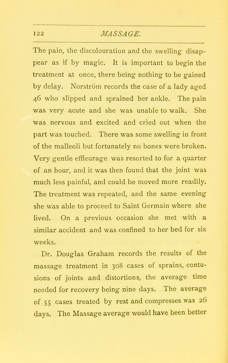 The pain, the discolouration and the swelling- disap- pear as if by magic. It is important to begin the treatment at once, there being nothing to be gained by delay. Norstrom records the case of a lady aged 46 who slipped and sprained her ankle. The pain was very acute and she was unable to walk. She was nervous and excited and cried out when the part was touched. There was some swelling in front of the malleoli but fortunately no bones were broken. Very gentle effleurage was resorted to for a quarter of an hour, and it was then found that the joint was much less painful, and could be moved more readily. The treatment was repeated, and the same evening she was able to proceed to Saint Germain where she lived. On a previous occasion she met with a similar accident and was confined to her bed for six weeks. Dr. Douglas Graham records the results of the massage treatment in 308 cases of sprains, contu- sions of joints and distortions, the average time needed for recovery being nine days. The average of 55 cases treated by rest and compresses was 26 days. The Massage average would have been better