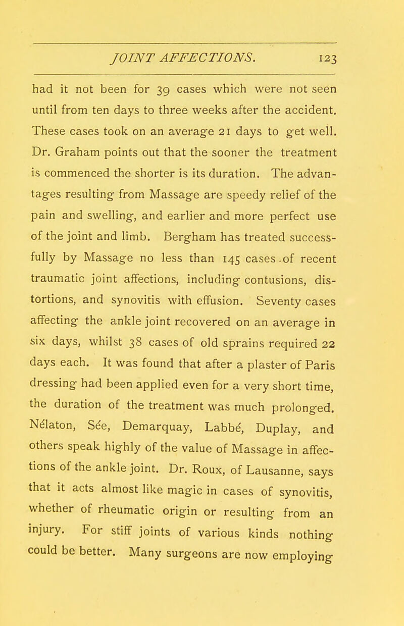 had it not been for 39 cases which were not seen until from ten days to three weeks after the accident. These cases took on an average 21 days to get well. Dr. Graham points out that the sooner the treatment is commenced the shorter is its duration. The advan- tages resulting from Massage are speedy relief of the pain and swelling, and earlier and more perfect use of the joint and limb. Bergham has treated success- fully by Massage no less than 145 cases.of recent traumatic joint affections, including contusions, dis- tortions, and synovitis with effusion. Seventy cases affecting the ankle joint recovered on an average in six days, whilst 38 cases of old sprains required 22 days each. It was found that after a plaster of Paris dressing had been applied even for a very short time, the duration of the treatment was much prolonged. Nelaton, S^e, Demarquay, Labbd, Duplay, and others speak highly of the value of Massage in affec- tions of the ankle joint. Dr. Roux, of Lausanne, says that it acts almost like magic in cases of synovitis, whether of rheumatic origin or resulting from an injury. For stiff joints of various kinds nothing could be better. Many surgeons are now employing