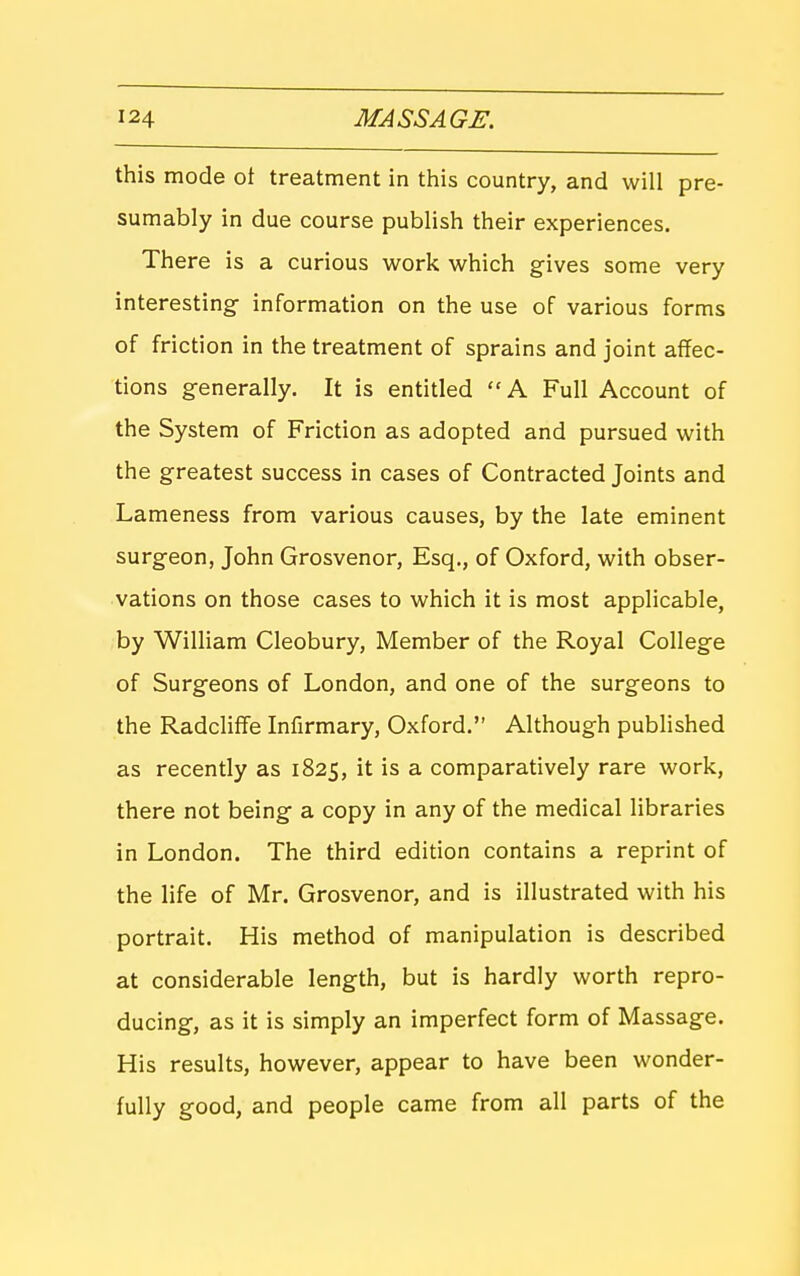 this mode ot treatment in this country, and will pre- sumably in due course pubHsh their experiences. There is a curious work which gives some very interesting- information on the use of various forms of friction in the treatment of sprains and joint affec- tions generally. It is entitled A Full Account of the System of Friction as adopted and pursued with the greatest success in cases of Contracted Joints and Lameness from various causes, by the late eminent surgeon, John Grosvenor, Esq., of Oxford, with obser- vations on those cases to which it is most applicable, by William Cleobury, Member of the Royal College of Surgeons of London, and one of the surgeons to the Radcliffe Infirmary, Oxford. Although pubHshed as recently as 1825, it is a comparatively rare work, there not being a copy in any of the medical libraries in London. The third edition contains a reprint of the life of Mr. Grosvenor, and is illustrated with his portrait. His method of manipulation is described at considerable length, but is hardly worth repro- ducing, as it is simply an imperfect form of Massage. His results, however, appear to have been wonder- fully good, and people came from all parts of the