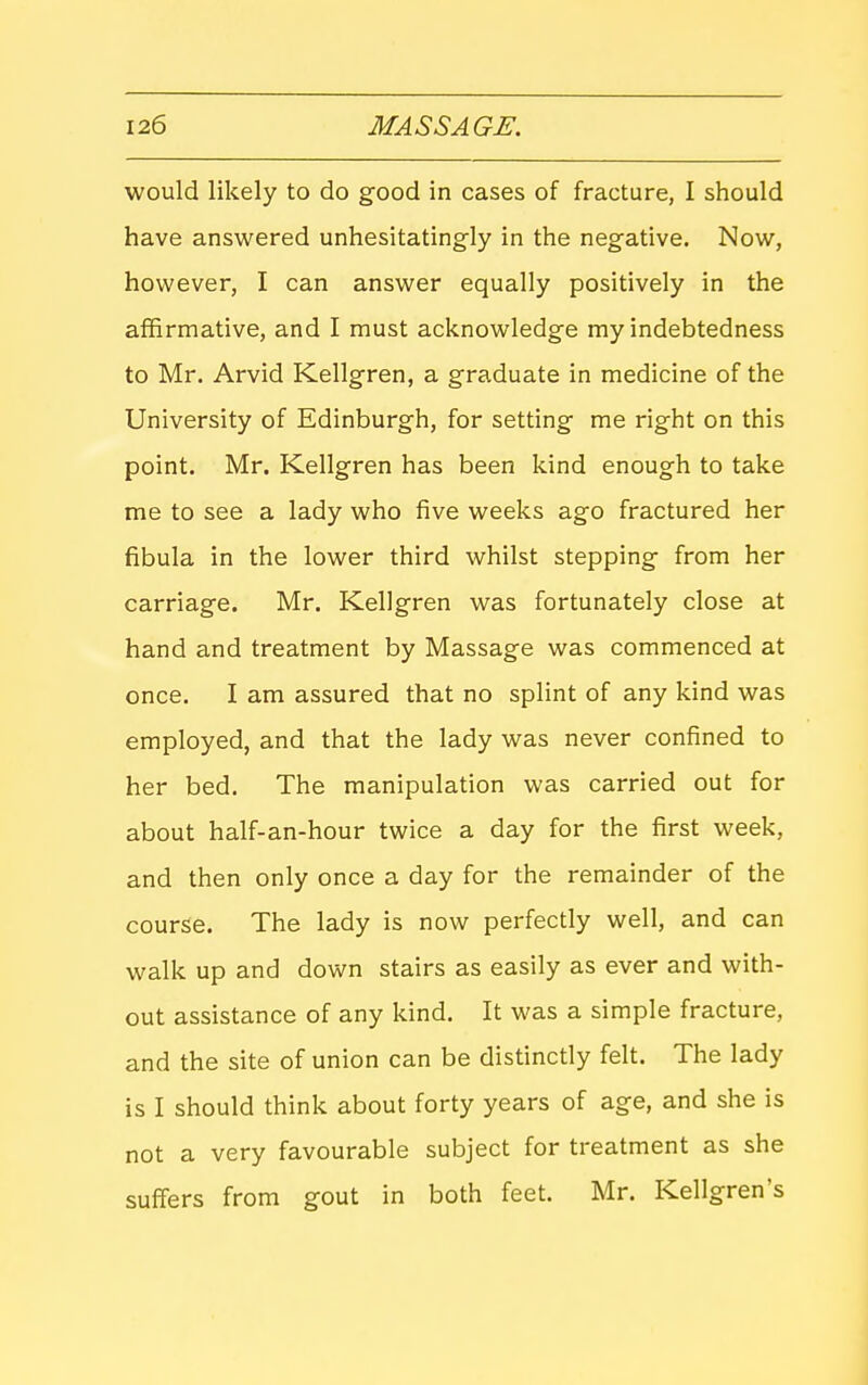 would likely to do good in cases of fracture, I should have answered unhesitatingly in the negative. Now, however, I can answer equally positively in the affirmative, and I must acknowledge my indebtedness to Mr. Arvid Kellgren, a graduate in medicine of the University of Edinburgh, for setting me right on this point. Mr. Kellgren has been kind enough to take me to see a lady who five weeks ago fractured her fibula in the lower third whilst stepping from her carriage. Mr. Kellgren was fortunately close at hand and treatment by Massage was commenced at once. I am assured that no splint of any kind was employed, and that the lady was never confined to her bed. The manipulation was carried out for about half-an-hour twice a day for the first week, and then only once a day for the remainder of the course. The lady is now perfectly well, and can walk up and down stairs as easily as ever and with- out assistance of any kind. It was a simple fracture, and the site of union can be distinctly felt. The lady is I should think about forty years of age, and she is not a very favourable subject for treatment as she suffers from gout in both feet. Mr. Kellgren's