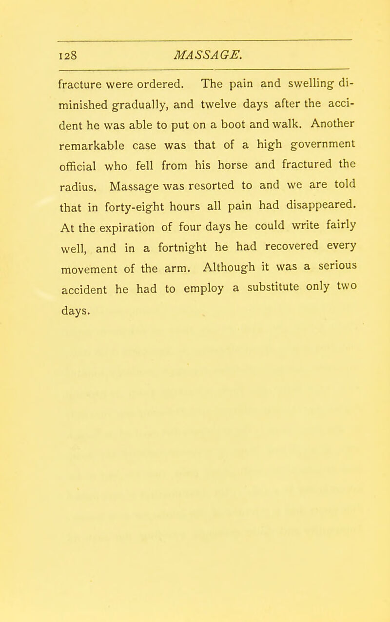 fracture were ordered. The pain and swelling di- minished gradually, and twelve days after the acci- dent he was able to put on a boot and walk. Another remarkable case was that of a high government official who fell from his horse and fractured the radius. Massage was resorted to and we are told that in forty-eight hours all pain had disappeared. At the expiration of four days he could write fairly well, and in a fortnight he had recovered every movement of the arm. Although it was a serious accident he had to employ a substitute only two days.