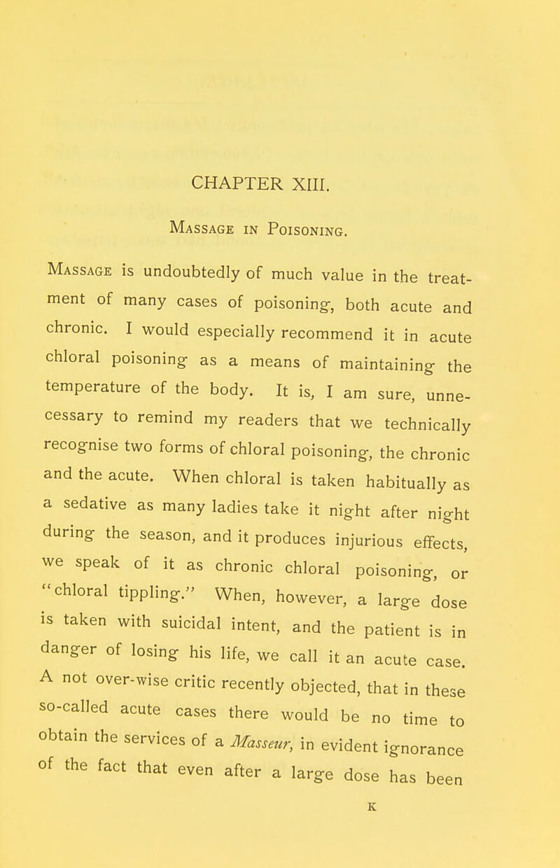 Massage in Poisoning. Massage is undoubtedly of much value in the treat- ment of many cases of poisoning-, both acute and chronic. I would especially recommend it in acute chloral poisoning- as a means of maintaining- the temperature of the body. It is, I am sure, unne- cessary to remind my readers that we technically recognise two forms of chloral poisoning-, the chronic and the acute. When chloral is taken habitually as a sedative as many ladies take it night after night during- the season, and it produces injurious effects, we speak of it as chronic chloral poisoning, or chloral tippling. When, however, a large dose is taken with suicidal intent, and the patient is in danger of losing his life, we call it an acute case. A not over-wise critic recently objected, that in these so-called acute cases there would be no time to obtain the services of a Masseur, in evident ignorance of the fact that even after a large dose has been K