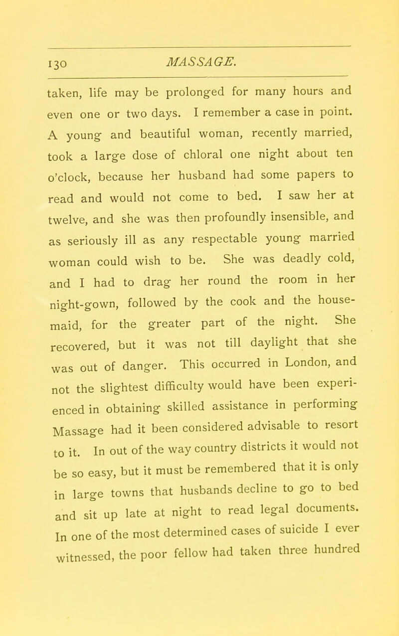 taken, life may be prolonged for many hours and even one or two days. I remember a case in point. A young- and beautiful woman, recently married, took a large dose of chloral one night about ten o'clock, because her husband had some papers to read and would not come to bed. I saw her at twelve, and she was then profoundly insensible, and as seriously ill as any respectable young married woman could wish to be. She was deadly cold, and I had to drag her round the room in her night-gown, followed by the cook and the house- maid, for the greater part of the night. She recovered, but it was not till daylight that she was out of danger. This occurred in London, and not the slightest difficulty would have been experi- enced in obtaining skilled assistance in performing Massage had it been considered advisable to resort to it. In out of the way country districts it would not be so easy, but it must be remembered that it is only in large towns that husbands decline to go to bed and sit up late at night to read legal documents. In one of the most determined cases of suicide I ever tnessed, the poor fellow had taken three hundred wit