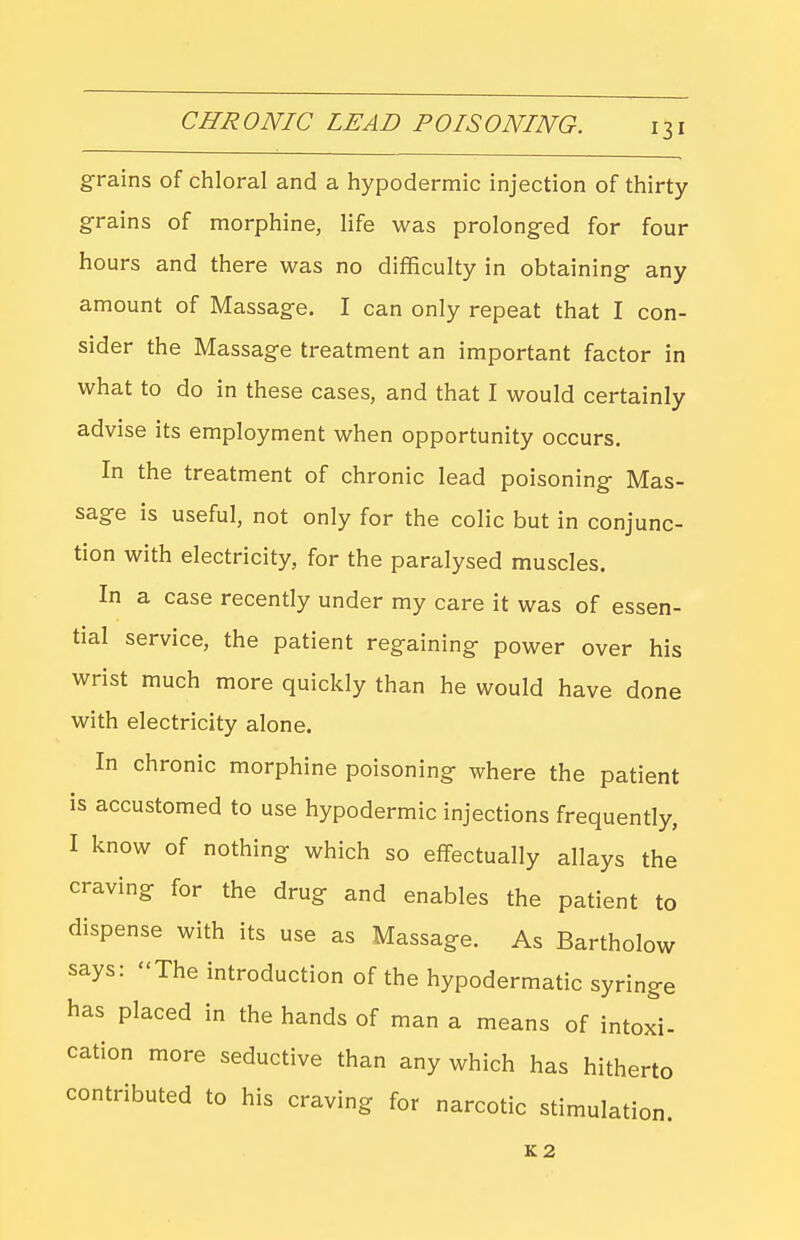 grains of chloral and a hypodermic injection of thirty grains of morphine, life was prolonged for four hours and there was no difficulty in obtaining any amount of Massage. I can only repeat that I con- sider the Massage treatment an important factor in what to do in these cases, and that I would certainly advise its employment when opportunity occurs. In the treatment of chronic lead poisoning Mas- sage is useful, not only for the colic but in conjunc- tion with electricity, for the paralysed muscles. In a case recently under my care it was of essen- tial service, the patient regaining power over his wrist much more quickly than he would have done with electricity alone. In chronic morphine poisoning where the patient is accustomed to use hypodermic injections frequently, I know of nothing which so effectually allays the craving for the drug and enables the patient to dispense with its use as Massage. As Bartholow says: The introduction of the hypodermatic syringe has placed in the hands of man a means of intoxi- cation more seductive than any which has hitherto contributed to his craving for narcotic stimulation. K2