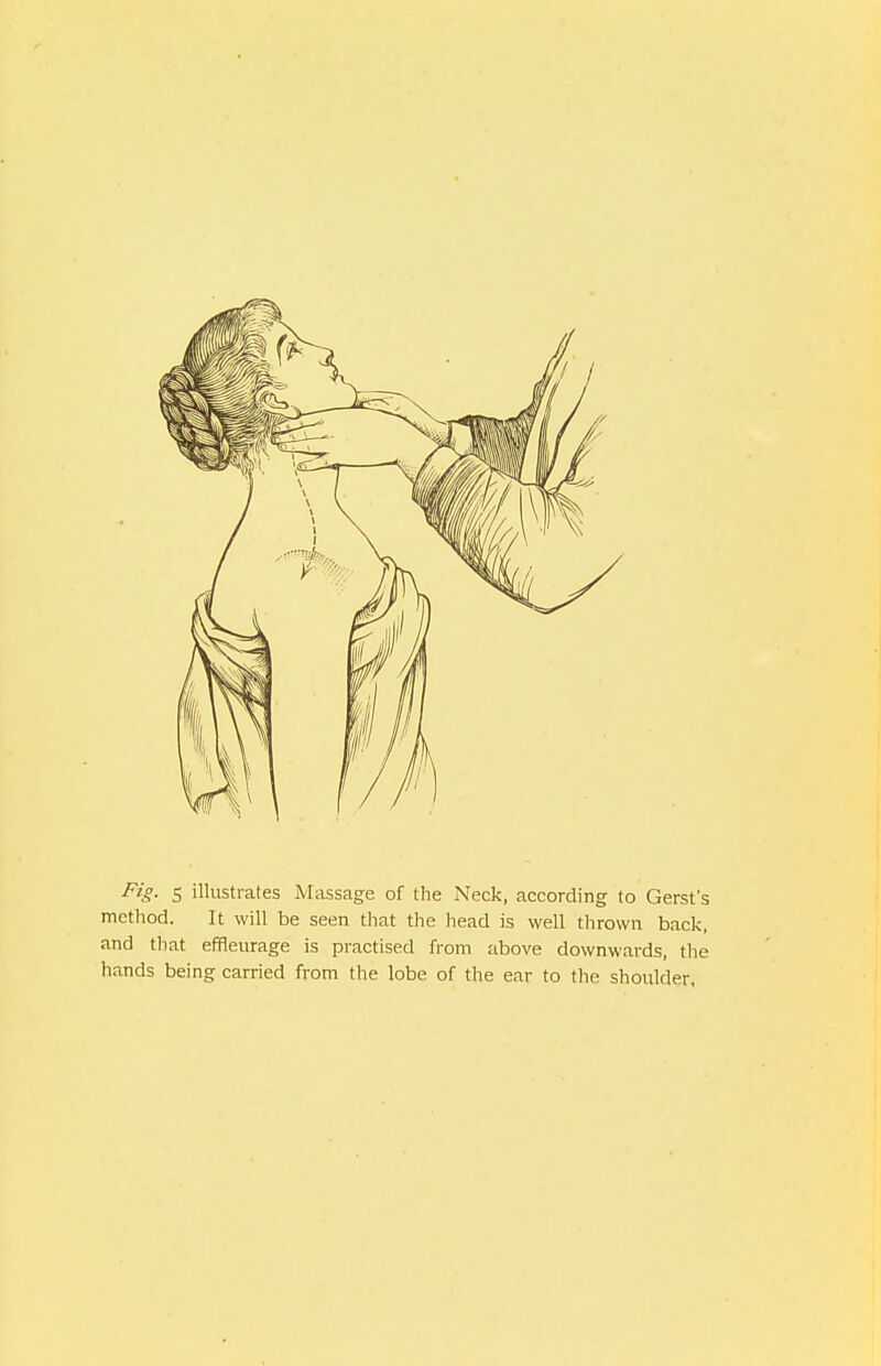 Fig. 5 illustrates Massage of the Neck, according to Gerst's method. It will be seen that the head is well thrown back, and that effleurage is practised from above downwards, the hands being carried from the lobe of the ear to the shoulder,
