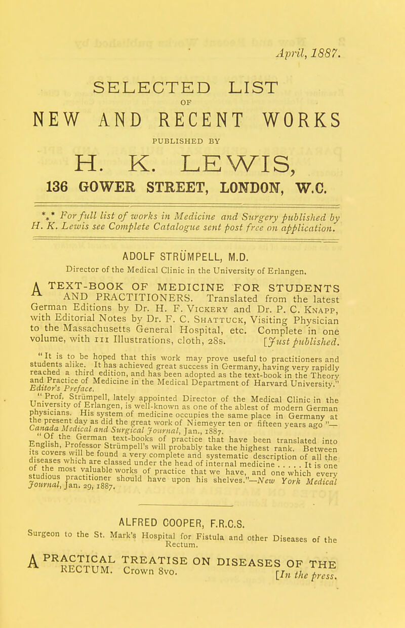 April, 1887. SELECTED LIST OF NEW AND RECENT WORKS PUBLISHED BY H. K. LEWIS, 136 GOWER STREET, LONDON, W.C. %* For full list of works in Medicine and Surgery published by H. K. Lewis sec Complete Catalogue sent post free on application. ADOLF STRUMPELL, M.D. Director of the Medical Clinic in the University of Erlangen. A TEXT-BOOK OF MEDICINE FOR STUDENTS AND PRACTITIONERS. Translated from the latest German Editions by Dr. H. F. Vickery and Dr. P. C. Knapp, with Editorial Notes by Dr. F. C. Shattuck, Visiting Physician to the Massachusetts General Hospital, etc. Complete in one volume, with iii Illustrations, cloth, aSs. [yttst published.  It is to be hoped that this work may prove useful to practitioners and students alike. It has achieved great success in Germany, having very rapidly reached a third edition, and has been adopted as the text-book in the Theory and Practice of Medicine in the Medical Department of Harvard University. hdttors Preface. ■'  Prof, Strumpell, lately appointed Director of the Medical Clinic in the University of Erlangen, is well-known as one of the ablest of modern German physicians. His system of medicine occupies the same place in Germany at the present day as did the great work of Niemeyer ten or fifteen years ago — Of ^^^'^^ '^ Surgical Journal, Jan., 1887. Pn,ri;!i,'^l German text-books of practice that have been translated into Us wn^h'.°? Strumpell's will probably take the highest rank. Between us covers will be found a very complete and systematic description of all the diseases which are classed under the head of internal medicine ^ . . t is one of the most valuable works of practice that we have, and one which everv Swu'an^ ^^887.'''°'^ '^'^^ shelves.-iVne, York uHiJIl ALFRED COOPER, F.R.C.S. Surgeon to the St. Mark's Hospital for Fistula and other Diseases of the Rectum. A^^tprStr^ TREATISE ON DISEASES OF THE RECTUM. Crown 8vo. lln the press.