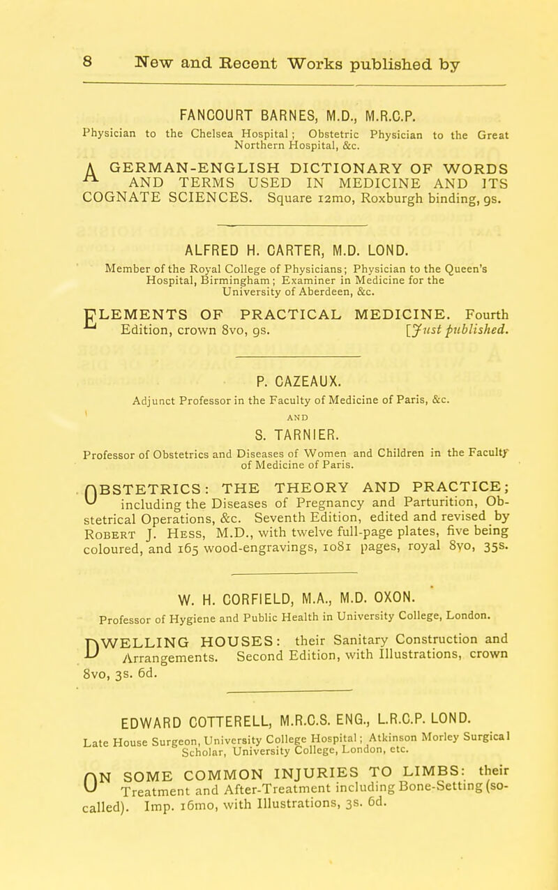 FANCOURT BARNES, M.D., M.R.C.P. Physician to the Chelsea Hospital ; Obstetric Physician to the Great Northern Hospital, &c. A GERMAN-ENGLISH DICTIONARY OF WORDS AND TERMS USED IN MEDICINE AND ITS COGNATE SCIENCES. Square i2mo, Roxburgh binding, gs. ALFRED H. CARTER, M.D. LOND. Member of the Royal College of Physicians; Physician to the Queen's Hospital, Birmingham; Examiner in Medicine for the University of Aberdeen, &c. ELEMENTS OF PRACTICAL MEDICINE. Fourth Edition, crown 8vo, gs. [ytist published. P. CAZEAUX. Adjunct Professor in the Faculty of Medicine of Paris, &c. ' AND S. TARNIER. Professor of Obstetrics and Diseases of Women and Children in the Faculty of Medicine of Paris. HBSTETRICS: THE THEORY AND PRACTICE; ^ including the Diseases of Pregnancy and Parturition, Ob- stetrical Operations, &c. Seventh Edition, edited and revised by Robert J. Hess, M.D., with twelve full-page plates, five being coloured, and 165 wood-engravings, 1081 pages, royal 8vo, 35s. W. H. CORFIELD, M.A., M.D. OXON. Professor of Hygiene and Public Health in University College, London. DWELLING HOUSES: their Sanitary Construction and Arrangements. Second Edition, with Illustrations, crown Bvo, 3s. 6d. EDWARD COTTERELL, M.R.C.S. ENG., L.R.C.P. LOND. Late House Surgeon, University College Hospital; Atkinson Morley Surgical Scholar, University College, London, etc. HN SOME COMMON INJURIES TO LIMBS: their ^ Treatment and After-Treatment including Bone-Setting (so- called). Imp. i6mo, with Illustrations, 3s. 6d.