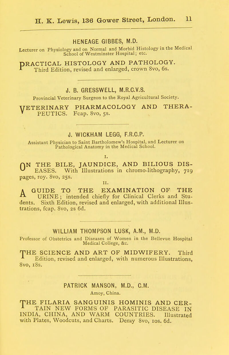 HENEAGE GIBBES, M.D. Lecturer on Physiology and on Normal and Morbid Histology in the Medical School of Westminster Hospital; etc. PRACTICAL HISTOLOGY AND PATHOLOGY. Third Edition, revised and enlarged, crown 8vo, 6s. V J. B. GRESSWELL, M.R.G.V.S. Provincial Veterinary Surgeon to the Royal Agricultural Society. ETERINARY PHARMACOLOGY AND THERA- PEUTICS. Fcap. 8vo, 5S. J. WICKHAM LEGG, F.R.C.P. Assistant Physician to Saint Bartholomew's Hospital, and Lecturer on Pathological Anatomy in the Medical School. rjN THE BILE, JAUNDICE, AND BILIOUS DIS- EASES. With Illustrations in chromo-lithography, 719 pages, roy. 8vo, 25s. 11. A GUIDE TO THE EXAMINATION OF THE URINE; intended chiefly for Clinical Clerks and Stu- dents. Sixth Edition, revised and enlarged, with additional Illus- trations, fcap. Svo, 2s 6d. WILLIAM THOMPSON LUSK, A.M., M.D. Professor of Obstetrics and Diseases of Women in the Bellevue Hospital Medical College, &c. THE SCIENCE AND ART OF MIDWIFERY. Third ■'• Edition, revised and enlarged, with numerous Illustrations, Svo, iSs. PATRICK MANSON, M.D., CM. Amoy, China. THE FILARIA SANGUINIS HOMINIS AND CER- TAIN NEW FORMS OF PARASITIC DISEASE IN INDIA, CHINA, AND WARM COUNTRIES. Illustrated with Plates, Woodcuts, and Charts. Demy Svo, los. 6d.