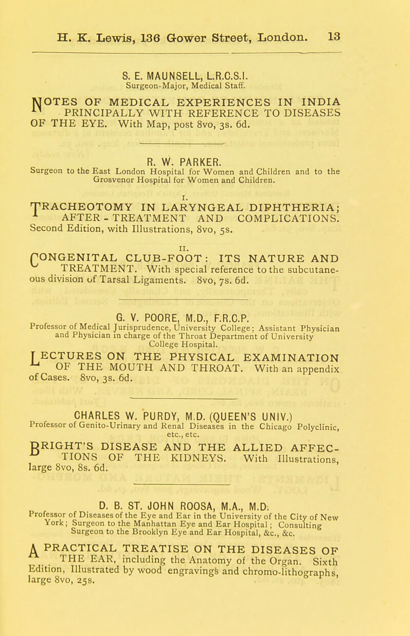 S. E. MAUNSELL, LR.C.S.I. Surgeon-Major, Medical Staff. MOTES OF MEDICAL EXPERIENCES IN INDIA PRINCIPALLY WITH REFERENCE TO DISEASES OF THE EYE. With Map, post 8vo, 3s. 6d. R. W. PARKER. Surgeon to the East London Hospital for Women and Children and to the Grosvenor Hospital for Women and Children. TRACHEOTOMY IN LARYNGEAL DIPHTHERIA; AFTER - TREATMENT AND COMPLICATIONS. Second Edition, with Illustrations, 8vo, 5s. II. (^ONGENITAL CLUB-FOOT: ITS NATURE AND TREATMENT. With special reference to the subcutane- ous division of Tarsal Ligaments. 8vo, 7s. 6d. G. V. POORE, M.D., F.R.C.P. Professor of Medical Jurisprudence, University College; Assistant Physician and Physician in charge of the Throat Department of University College Hospital. [ ECTURES ON THE PHYSICAL EXAMINATION ^ OF THE MOUTH AND THROAT. With an appendix of Cases. Svo, 3s. fid. CHARLES W. PURDY, M.D. (QUEEN'S UNIV.) Professor of Genito-Urinary and Renal Diseases in the Chicago Polyclinic, etc., etc. DRIGHT'S DISEASE AND THE ALLIED AFFEC- ^ TIONS OF THE KIDNEYS. With Illustrations, large 8vo, 8s. 6d. D. B. ST. JOHN ROOSA, M.A., M.D. Professor of Diseases of the Eye and Ear in the University of the City of New York; Surgeon to the Manhattan Eye and Ear Hospital; Consulting Surgeon to the Brooklyn Eye and Ear Hospital, &c., &c. A PRACTICAL TREATISE ON THE DISEASES OF THE EAR, including the Anatomy of the Organ. Sixth Edition, Illustrated by wood engraving^ and chromo-lithographs, large 8vo, 25s.