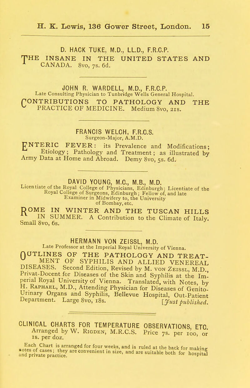 D. HACK TUKE, M.D., LLD., F.R.C.P. THE INSANE IN THE UNITED STATES AND ^ CANADA. 8vo, ys. 6d. JOHN R. WARDELL, M.D., F.R.C.P. Late Consulting Physician to Tunbridge Wells General Hospital. rONTRIBUTIONS TO PATHOLOGY AND THE ^ PRACTICE OF MEDICINE. Medium 8vo, 21s. FRANCIS WELCH, F.R.C.S. Surgeon-Major, A.M.D. gNTERIC FEVER: its Prevalence and Modifications; Etiology; Pathology and Treatment; as illustrated by Army Data at Home and Abroad. Demy 8vo, 5s. 6d. DAVID YOUNG, M.C, M.B., M.D. Licentiate of the Royal College of Physicians, Edinburgh; Licentiate of the Royal College of Surgeons, Edinburgh ; Fellow of, and late Examiner in Midwifery to, the University of Bombay, etc. DOME IN WINTER AND THE TUSCAN HILLS IN SUMMER. A Contribution to the Climate of Italy. Small 8vo, 6s. 0 HERMANN VON ZEISSL, M.D. Late Professor at the Imperial Royal University of Vienna. UTLINES OF THE PATHOLOGY AND TREAT- MENT OF SYPHILIS AND ALLIED VENEREAL DISEASES. Second Edition, Revised by M. von Zeissl, M D Priyat-Docent for Diseases of the Skin and Syphilis at the Im'- perial Royal University of Vienna. Translated, with Notes, by H. Raphael, M.D., Attending Physician for Diseases of Genito- urinary Organs and Syphilis, Bellevue Hospital, Out-Patient Department. Large 8vo, i8s. published. CLINICAL CHARTS FOR TEMPERATURE OBSERVATIONS ETC Arranged by W. Rigden, M.R.C.S. Price 7s. per 100 or IS. per doz. ' ^ ^^^^^ is arranged for four weeks, and is ruled at the back for makins anT^rivat^prlctke' ^^•=«=°^—' - suitable both for hotjlul
