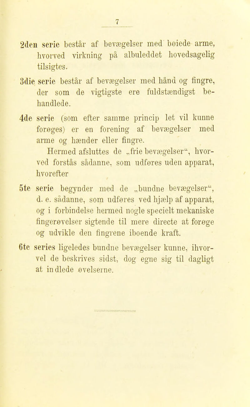 2(leu serie består af bevægelser med beiede arme, hvorved virkning på albuleddet hovedsagelig tilsigtes. 3die serie består af bevægelser med hånd og fingre, der som de vigtigste ere fuldstændigst be- handlede. 4de serie (som efter samme princip let vil kunne forøges) er en forening af bevægelser med arme og hænder eller fingre. Hermed afsluttes de „frie bevægelser, hvor- ved forstås sådanne, som udføres uden apparat, hvorefter 5te serie begynder med de .,bundne bevægelser, d. e. sådanne, som udføres ved hjælp af apparat, og i forbindelse hermed nogle specielt mekaniske fingerøvelser sigtende til mere directe at forøge og udvikle den fingrene iboende kraft. 6te series ligeledes bundne bevægelser kunne, ihvor- vel de beskrives sidst, dog egne sig til dagligt at indlede øvelserne.
