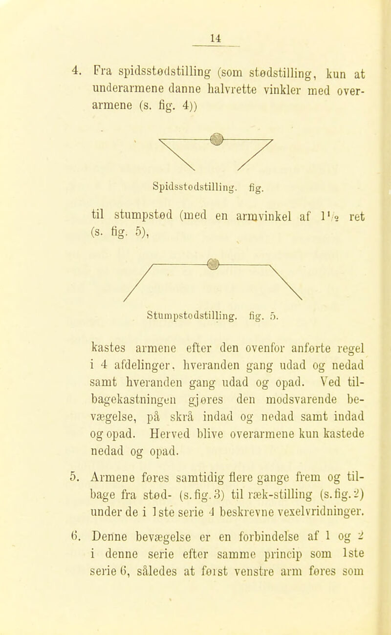 4. Fra spidsstodstilling (som stødstilling, kun at underarmene danne halvrette vinkler med over- armene (s. fig. 4)) —® Spidsstodstilling. fig. til stumpsted (med en armvinkel af l's ret (s. fig. 5), # Sttimpstodstilling. fig. 5. kastes armene efter den ovenfor anfx)rte regel i 4 afdelinger, hveranden gang udad og nedad samt hveranden gang udad og opad. Ved til- bagekastningen gjøres den modsvarende be- vægelse, på skrå indad og nedad samt indad og opad. Herved blive overarmene kun kastede nedad og opad. 5. Armene føres samtidig flere gange frem og til- bage fra stød- (s. fig. 3) til ræk-stilling (s.fig.:^) under de i 1ste serie 4 beskrevne A^exelvridninger. 6. Denne bevægelse er en forbindelse af 1 og 2 i denne serie efter samme princip som 1ste serie 6, således at først venstre arm feres som