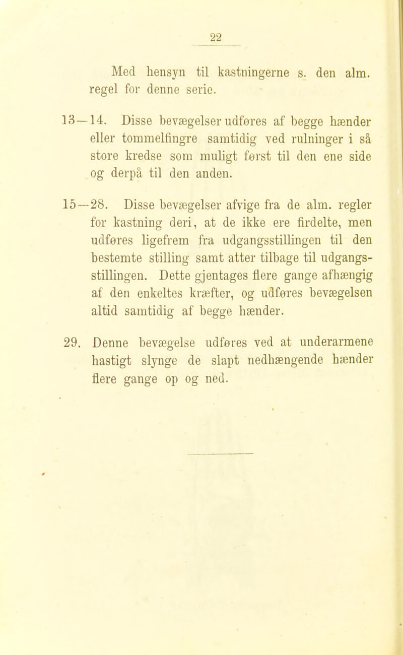 Med hensyn til kastningerne s. den alm. regel for denne serie. 13—14. Disse bevægelser udføres af begge hænder eller tommelfingre samtidig ved rulninger i så store kredse som muligt først til den ene side og derpå til den anden. 15 — 28. Disse bevægelser afvige fra de alm, regler for kastning deri, at de ikke ere firdelte, men udføres ligefrem fra udgangsstillingen til den bestemte stilling samt atter tilbage til udgangs- stillingen. Dette gjentages flere gange afhængig af den enkeltes kræfter, og udføres bevægelsen altid samtidig af begge hænder. 29. Denne bevægelse udføres ved at underarmene hastigt slynge de slapt nedhængende hænder flere gange op og ned.