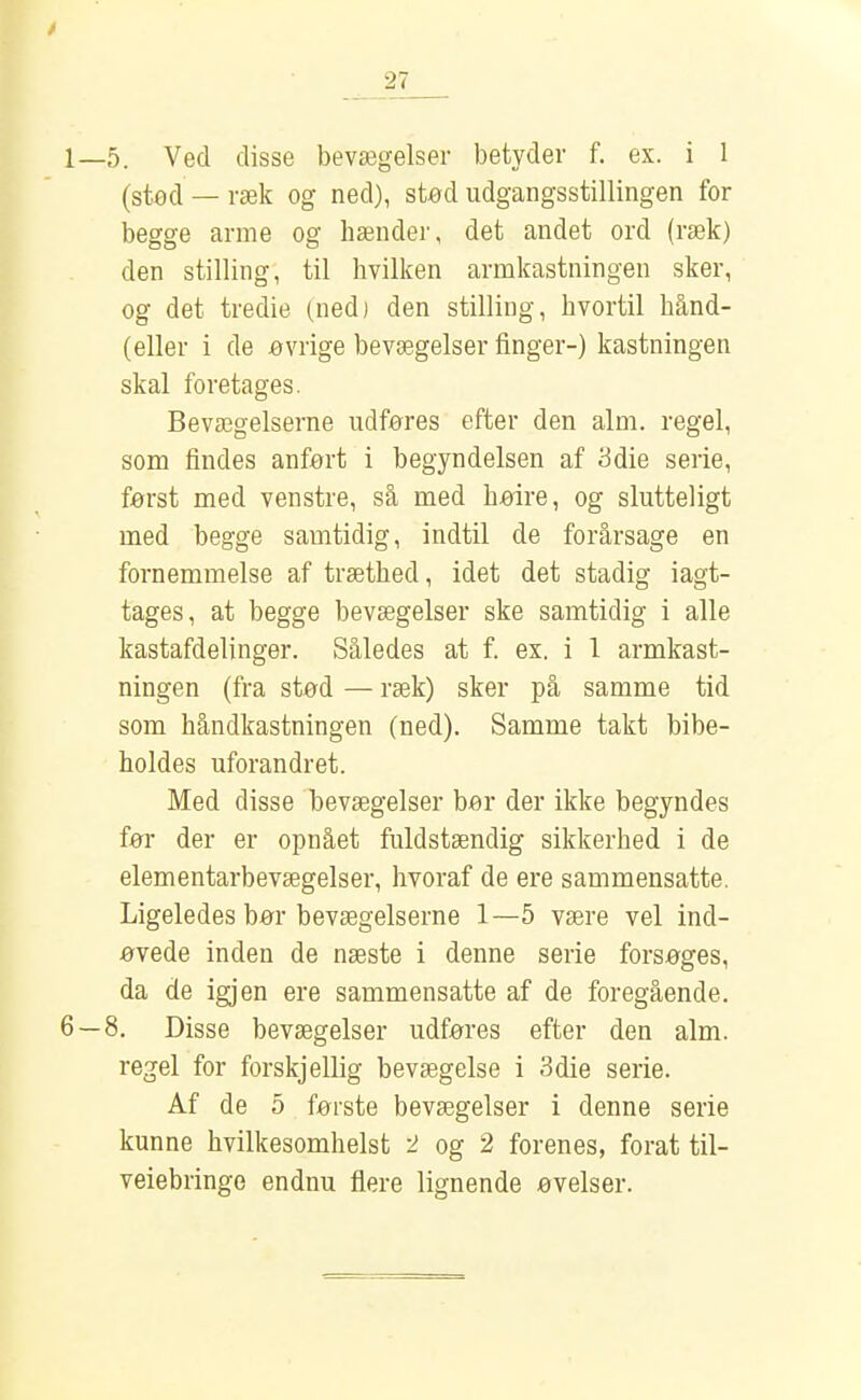 1—5. Ved disse bevægelser betyder f. ex. i 1 (stod — ræk og ned), stod udgangsstillingen for begge arme og hænder, det andet ord (ræk) den stilling, til hvilken armkastningen sker, og det tredie (ned) den stilling, hvortil hånd- (eller i de ovrige bevægelser finger-) kastningen skal foretages. Bevægelserne udføres efter den alm. regel, som findes anfort i begyndelsen af 3die serie, først med venstre, så med haire, og slutteligt med begge samtidig, indtil de forårsage en fornemmelse af træthed, idet det stadig iagt- tages, at begge bevægelser ske samtidig i alle kastafdelinger. Således at f. ex. i 1 armkast- ningen (fra stød — ræk) sker på samme tid som håndkastningen (ned). Samme takt bibe- holdes uforandret. Med disse bevægelser bor der ikke begyndes før der er opnået fuldstændig sikkerhed i de elementarbevægelser, hvoraf de ere sammensatte. Ligeledes bor bevægelserne 1—5 være vel ind- øvede inden de næste i denne serie forsøges, da de igjen ere sammensatte af de foregående. 6 — 8. Disse bevægelser udføres efter den alm. regel for forskjellig bevægelse i 3die serie. Af de 5 første bevægelser i denne serie kunne hvilkesomhelst 2 og 2 forenes, forat til- veiebringe endnu flere lignende øvelser.