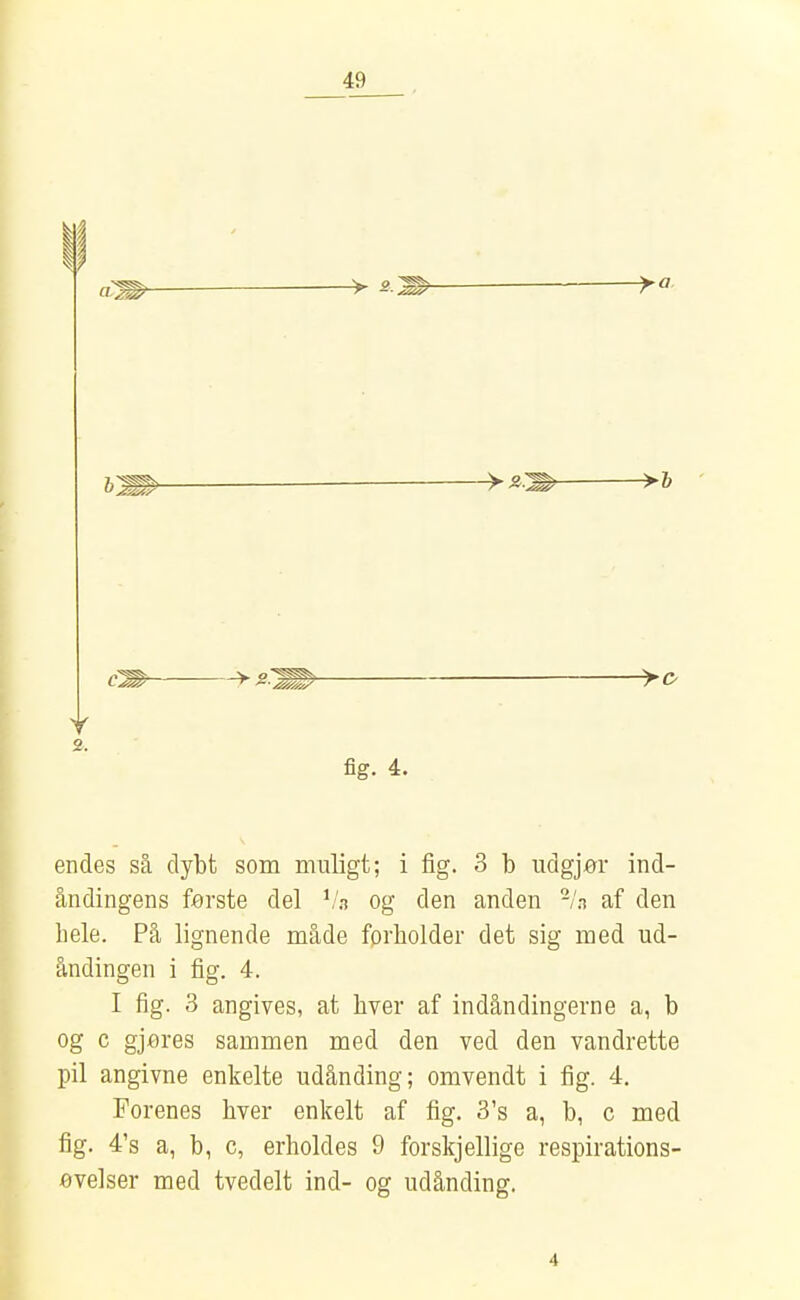 am > 2. > ^ > O fig. 4. endes så dybt som muligt; i fig. 3 b udgjør ind- åndingens første del ^'a og den anden -/n af den bele. På lignende måde forholder det sig med ud- åndingen i fig. 4. I fig. 3 angives, at byer af indåndingerne a, b og c gjfires sammen med den ved den vandrette pil angivne enkelte udånding; omvendt i fig. 4. Forenes hver enkelt af fig. 3's a, b, c med fig. 4's a, b, c, erholdes 9 forskjellige respirations- øvelser med tvedelt ind- og udånding. 4