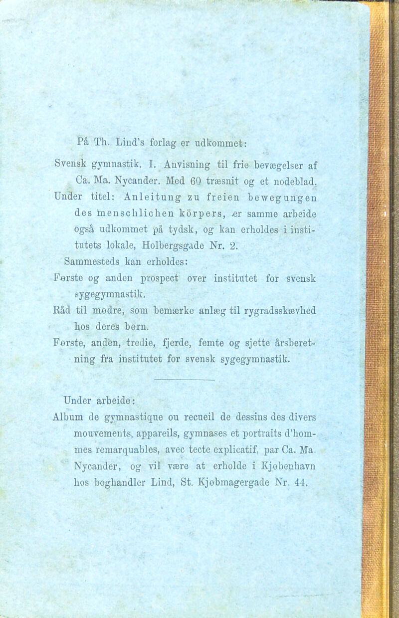 På Th. Lind's forlag er udkommet: Svensk gymnastik. I. Anvisning til frie bevægelser af Ca. Ma. Nycander. Med 60 træsnit og et nodeblad. Under titel: Anleitung zu freien bewegungen des inenschlichen korpers, Ær samme arbeide også udkommet på tydsk, og kan erholdes i insti- tutets lokale, Holbergsgade Nr, 2. Sammesteds kan erholdes: Ferste og anden prospect over institutet for svensk sygegymnastik. Eåd til medre, som bemærke anlæg til rygradsskævhed bos deres bom. F«rste, anden, tredie, fjerde, femte og sjette årsberet- ning fra institutet for svensk sygegymnastik. Under arbeide: Album de gymnastique ou recueil de dessins des divers mouvements, appareils, gymnases et portraits d'hom- mes reraarquables, avec tecte explicatif, par Ca. Ma. Nycander, og vil være at erholde i Kjebenhavn hos boghandler Lind, St. Kjobmagergade Nr. 44.