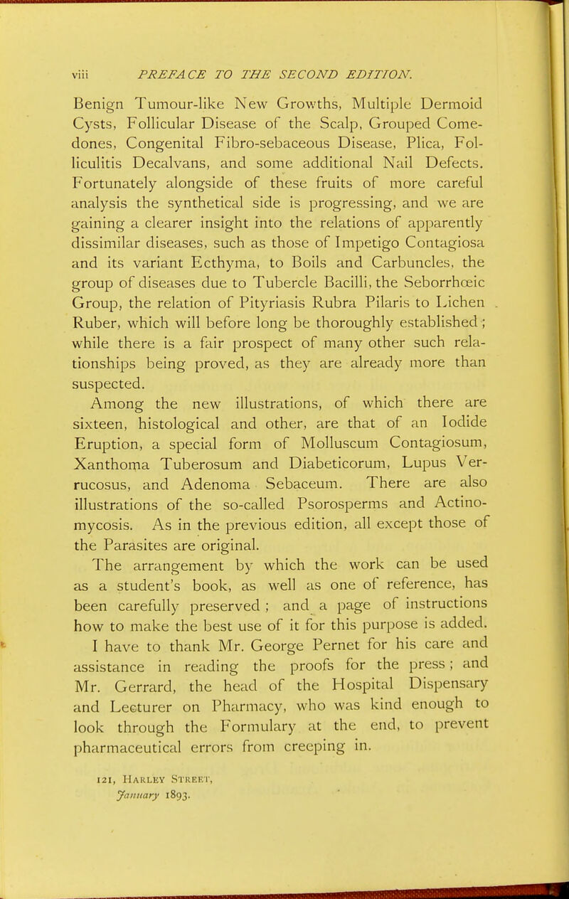 Benign Tumour-like New Growths, Multiple Dermoid Cysts, Follicular Disease of the Scalp, Grouped Come- dones, Congenital Fibro-sebaceous Disease, Plica, Fol- liculitis Decalvans, and some additional Nail Defects. Fortunately alongside of these fruits of more careful analysis the synthetical side is progressing, and we are gaining a clearer insight into the relations of apparently dissimilar diseases, such as those of Impetigo Contagiosa and its variant Ecthyma, to Boils and Carbuncles, the group of diseases due to Tubercle Bacilli, the Seborrhceic Group, the relation of Pityriasis Rubra Pilaris to Lichen Ruber, which will before long be thoroughly established ; while there is a fair prospect of many other such rela- tionships being proved, as they are already more than suspected. Among the new illustrations, of which there are sixteen, histological and other, are that of an Iodide Eruption, a special form of Molluscum Contagiosum, Xanthoma Tuberosum and Diabeticorum, Lupus Ver- rucosus, and Adenoma Sebaceum. There are also illustrations of the so-called Psorosperms and Actino- mycosis. As in the previous edition, all except those of the Parasites are original. The arrangement by which the work can be used as a student's book, as well as one of reference, has been carefully preserved ; and a page of instructions how to make the best use of it for this purpose is added. I have to thank Mr. George Pernet for his care and assistance in reading the proofs for the press; and Mr. Gerrard, the head of the Hospital Dispensary and Lecturer on Pharmacy, who was kind enough to look through the Formulary at the end, to prevent pharmaceutical errors from creeping in. 121, Harley Street, January 1893.