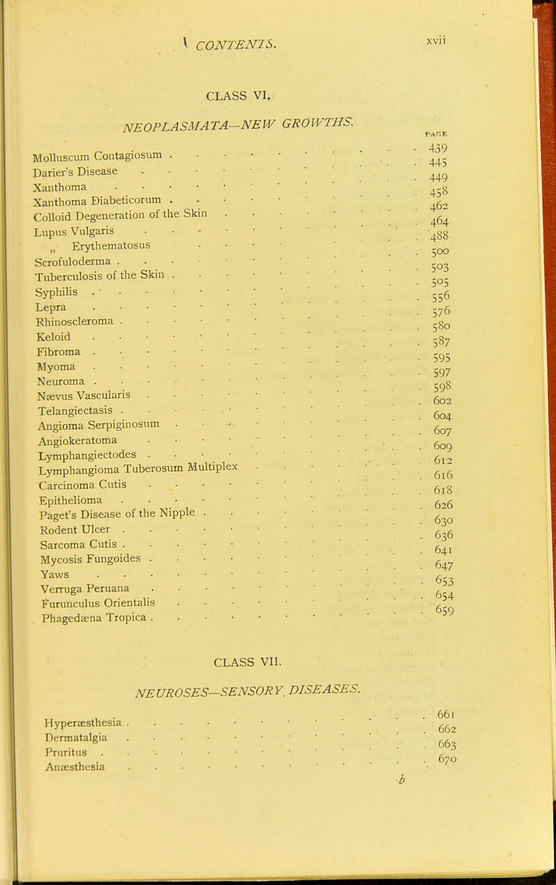 CLASS VI. NE 0 PL A SMA TA—NE W GROWTHS. the Molluscum Contagiosum Darier's Disease Xanthoma Xanthoma Diabeticorum Colloid Degeneration of Lupus Vulgaris Erythematosus Scrofuloderma . Tuberculosis of the Skin Syphilis . ■ Lepra Rhinoscleroma Keloid Fibroma . Myoma Neuroma . Nsevus Vascular Telangiectasis Angioma Serpiginosum Angiokeratoma Lymphangiectodes . Lymphangioma Tuberosum Carcinoma Cutis Epithelioma Paget's Disease of the Ni Rodent Ulcer . Sarcoma Cutis . Mycosis Fungoides . Yaws Verruga Peruana Furunculus Orientalis Phagedaena Tropica . Skin M pple ltiple PAftE 439 445 449 458 462 464 488 500 5°3 5°5 556 576 580 587 595 597 598 602 604 607 609 612 616 618 626 630 636 641 647 653 654 659 Hyperesthesia Dermatalgia Pruritus . Anesthesia CLASS VII. NEUROSES-SENSORY, DISEASES. 661 662 663 670