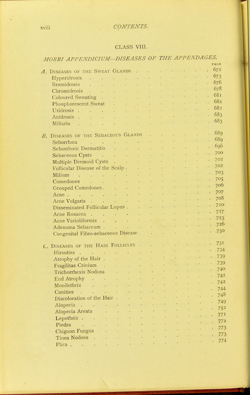 CLASS VIII. MO RBI APPENDICIUM—DISEASES OF THE APPENDAGES. Diseases of the Sweat Glands Hyperidrosis Bromidrosis Chromidrosis Coloured Sweating . Phosphorescent Sweat Uridrosis . Anidrosis . Miliaria B. Diseases of the Sebaceous Glands Seborrhcea Seborrhceic Dermatitis Sebaceous Cysts Multiple Dermoid Cysts . Follicular Disease of the Scalp Milium .... Comedones Grouped Comedones. .Acne Acne Vulgaris . Disseminated Follicular Lupus Acne Rosacea . Acne Varioliformis Adenoma Sebaceum . Congenital Fibro-sebaceous Disease C. Diseases of the Hair Follicles Hirsuties . Atrophy of the Hair Fragilitas Crinium Trichorrhexis Nodosa End Atrophy Monilethrix Canities Discoloration of the Hair Alopecia . Alopecia Areata Lepothrix . Piedra Chignon Fungus Tinea Nodosa . Plica . PACE 672 673 676 678 68l 682 682 683 683 689 689 696 7OO 702 702 703 705 706 707 708 7IO 717 723 726 730 731 73+ 739 739 740 742 742 744 748 749 752 771 772 773 773 774 _____