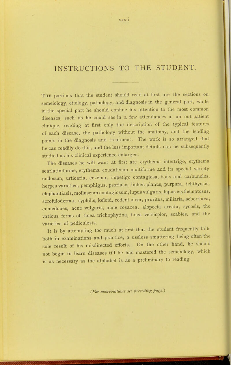 xxxi i INSTRUCTIONS TO THE STUDENT. The portions that the student should read at first are the sections on semeiology, etiology, pathology, and diagnosis in the general part, while in the special part he should confine his attention to the most common diseases, such as he could see in a few attendances at an out-patient clinique, reading at first only the description of the typical features of each disease, the pathology without the anatomy, and the leading points in the diagnosis and treatment. The work is so arranged that he can readily do this, and the less important details can be subsequently studied as his clinical experience enlarges. The diseases he will want at first are erythema intertrigo, erythema scarlatiniforme, erythema exudativum multiforme and its special variety nodosum, urticaria, eczema, impetigo contagiosa, boils and carbuncles, herpes varieties, pemphigus, psoriasis, lichen planus, purpura, ichthyosis, elephantiasis, molluscum contagiosum, lupus vulgaris, lupus erythematosus, scrofuloderma, syphilis, keloid, rodent ulcer, pruritus, miliaria, seborrhea, comedones, acne vulgaris, acne rosacea, alopecia areata, sycosis, the various forms of tinea trichophytina, tinea versicolor, scabies, and the varieties of pediculosis. It is by attempting too much at first that the student frequently fails both in examinations and practice, a useless smattering being often the sole result of his misdirected efforts. On the other hand, he should not begin to learn diseases till he has mastered the semeiology, which is as necessary as the alphabet is as a preliminary to reading. (For abbreviations sec preceding page.)