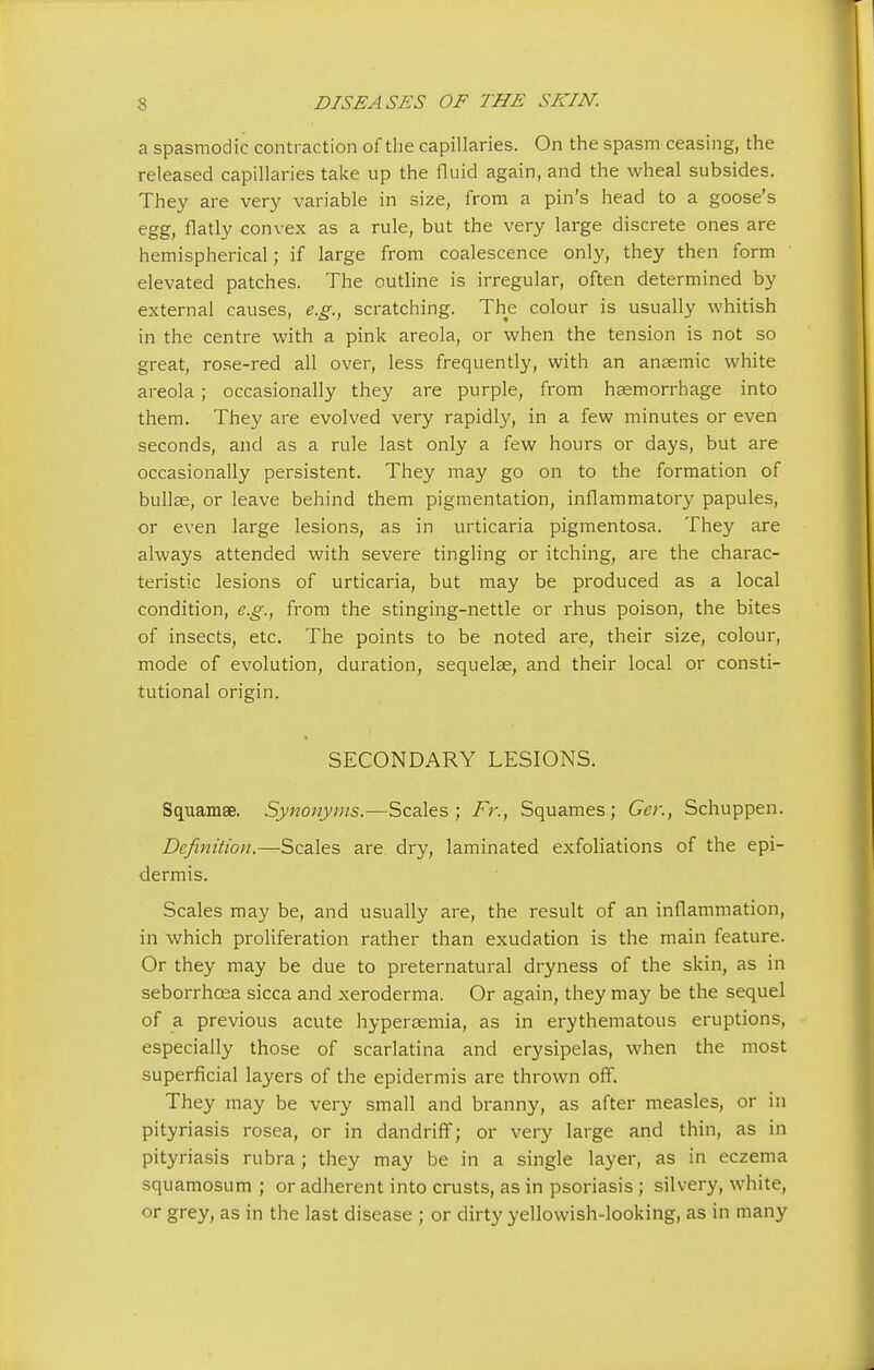 a spasmodic contraction of the capillaries. On the spasm ceasing, the released capillaries take up the fluid again, and the wheal subsides. They are very variable in size, from a pin's head to a goose's egg, flatly convex as a rule, but the very large discrete ones are hemispherical; if large from coalescence only, they then form elevated patches. The outline is irregular, often determined by external causes, e.g., scratching. The colour is usually whitish in the centre with a pink areola, or when the tension is not so great, rose-red all over, less frequently, with an anaemic white areola; occasionally they are purple, from haemorrhage into them. They are evolved very rapidly, in a few minutes or even seconds, and as a rule last only a few hours or days, but are occasionally persistent. They may go on to the formation of bullae, or leave behind them pigmentation, inflammatory papules, or even large lesions, as in urticaria pigmentosa. They are always attended with severe tingling or itching, are the charac- teristic lesions of urticaria, but may be produced as a local condition, e.g., from the stinging-nettle or rhus poison, the bites of insects, etc. The points to be noted are, their size, colour, mode of evolution, duration, sequelae, and their local or consti- tutional origin. SECONDARY LESIONS. Squamse. Synonyms.—Scales; Fr., Squames; Ger., Schuppen. Definition.—Scales are dry, laminated exfoliations of the epi- dermis. Scales may be, and usually are, the result of an inflammation, in which proliferation rather than exudation is the main feature. Or they may be due to preternatural dryness of the skin, as in seborrhcea sicca and xeroderma. Or again, they may be the sequel of a previous acute hyperaemia, as in erythematous eruptions, especially those of scarlatina and erysipelas, when the most superficial layers of the epidermis are thrown off. They may be very small and branny, as after measles, or in pityriasis rosea, or in dandriff; or very large and thin, as in pityriasis rubra ; they may be in a single layer, as in eczema squamosum ; or adherent into crusts, as in psoriasis ; silvery, white, or grey, as in the last disease ; or dirty yellowish-looking, as in many