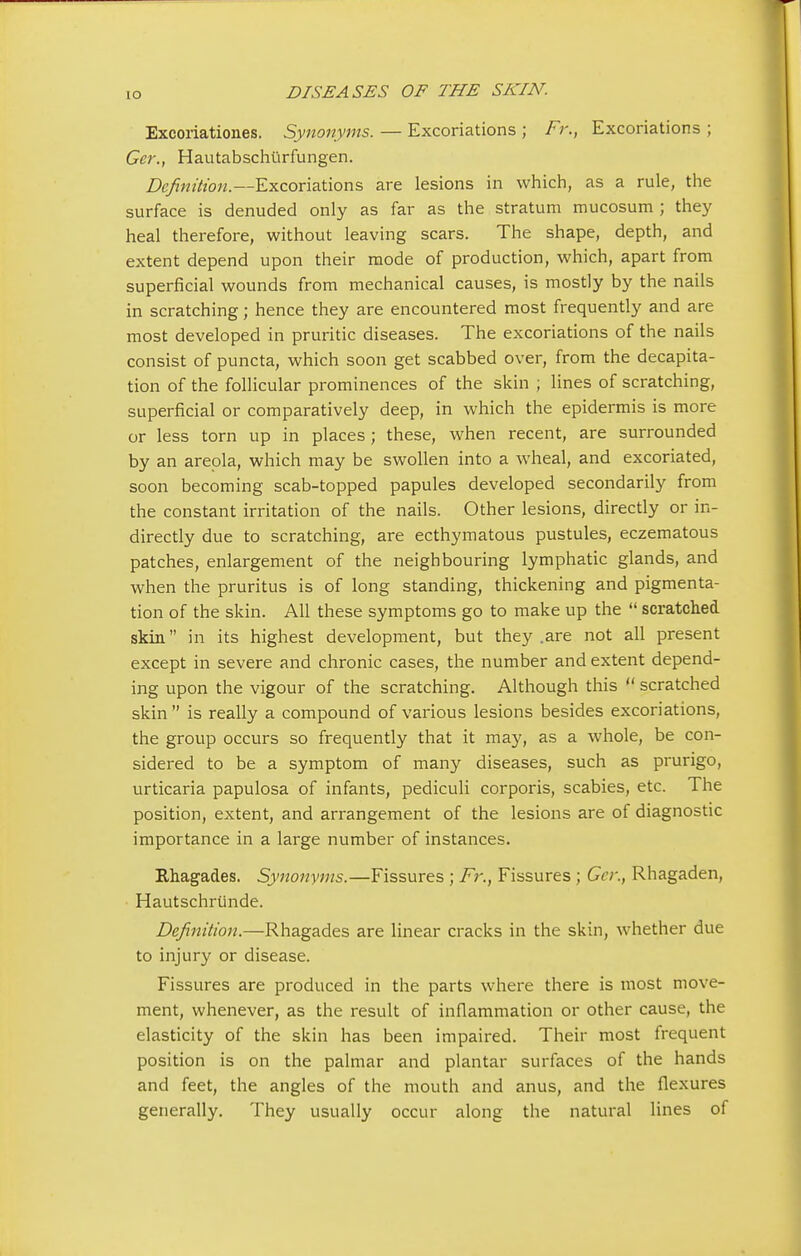 IO Excoriationes. Synonyms. — Excoriations ; Fr., Excoriations ; Ger., Hautabschurfungen. Definition.—Excoriations are lesions in which, as a rule, the surface is denuded only as far as the stratum mucosum ; they heal therefore, without leaving scars. The shape, depth, and extent depend upon their mode of production, which, apart from superficial wounds from mechanical causes, is mostly by the nails in scratching; hence they are encountered most frequently and are most developed in pruritic diseases. The excoriations of the nails consist of puncta, which soon get scabbed over, from the decapita- tion of the follicular prominences of the skin ; lines of scratching, superficial or comparatively deep, in which the epidermis is more or less torn up in places; these, when recent, are surrounded by an areola, which may be swollen into a wheal, and excoriated, soon becoming scab-topped papules developed secondarily from the constant irritation of the nails. Other lesions, directly or in- directly due to scratching, are ecthymatous pustules, eczematous patches, enlargement of the neighbouring lymphatic glands, and when the pruritus is of long standing, thickening and pigmenta- tion of the skin. All these symptoms go to make up the  scratched skin in its highest development, but they .are not all present except in severe and chronic cases, the number and extent depend- ing upon the vigour of the scratching. Although this  scratched skin  is really a compound of various lesions besides excoriations, the group occurs so frequently that it may, as a whole, be con- sidered to be a symptom of many diseases, such as prurigo, urticaria papulosa of infants, pediculi corporis, scabies, etc. The position, extent, and arrangement of the lesions are of diagnostic importance in a large number of instances. Rhagades. Synonyms.—Fissures ; Fr., Fissures ; Ger., Rhagaden, Hautschrunde. Definition.—Rhagades are linear cracks in the skin, whether due to injury or disease. Fissures are produced in the parts where there is most move- ment, whenever, as the result of inflammation or other cause, the elasticity of the skin has been impaired. Their most frequent position is on the palmar and plantar surfaces of the hands and feet, the angles of the mouth and anus, and the flexures generally. They usually occur along the natural lines of