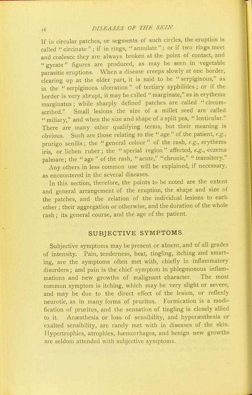 If in circular patches, or segments of such circles, the eruption is called  circinate  ; if in rings,  annulate ; or if two rings meet and coalesce they are always broken at the point of contact, and gyrate figures are produced, as may be seen in vegetable parasitic eruptions. When a disease creeps slowly at one border, clearing up at the older part, it is said to be  serpiginous, as in the  serpiginous ulceration  of tertiary syphilides ; or if the border is very abrupt, it may be called  marginate, as in erythema marginatus; while sharply defined patches are called circum- scribed. Small lesions the size of a millet seed are called  miliary, and when the size and shape of a split pea,  lenticular. There are many other qualifying terms, but their meaning is obvious. Such are those relating to the  age  of the patient, e.g., prurigo senilis; the  general colour  of the rash, e.g., erythema iris, or lichen ruber; the  special region  affected, e.g., eczema palmare; the age of the rash, acute, chronic,  transitory. Any others in less common use will be explained, if necessary, as encountered in the several diseases. In this section, therefore, the points to be noted are the extent and general arrangement of the eruption, the shape and size of the patches, and the relation of the individual lesions to each other; their aggregation or otherwise, and the duration of the whole rash ; its general course, and the age of the patient. SUBJECTIVE SYMPTOMS. Subjective symptoms may be present or absent, and of all grades of intensity. Pain, tenderness, heat, tingling, itching and smart- ing, are the symptoms often met with, chiefly in inflammatory disorders; and pain is the chief symptom in phlegmonous inflam- mations and new growths of malignant character. The most common symptom is itching, which may be very slight or severe, and may be due to the direct effect of the lesion, or reflexly neurotic, as in many forms of pruritus. Formication is a modi- fication of pruritus, and the sensation of tingling is closely allied to it. Anaesthesia or loss of sensibility, and hyperaesthesia or exalted sensibility, are rarely met with in diseases of the skin. Hypertrophies, atrophies, haemorrhages, and benign new growths are seldom attended with subjective symptoms.