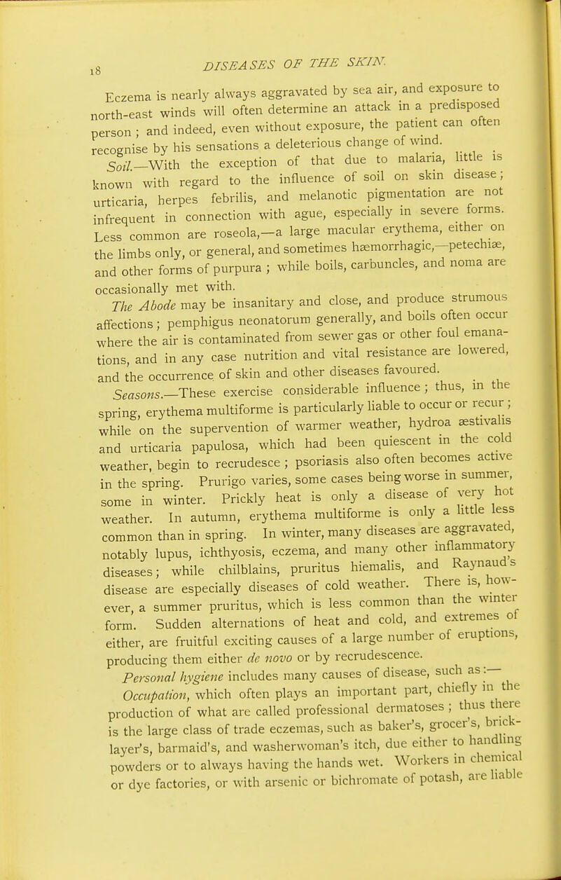 Eczema is nearly always aggravated by sea air, and exposure to north-east winds will often determine an attack in a predisposed person ■ and indeed, even without exposure, the patient can often recognise by his sensations a deleterious change of wind. So*/.—With the exception of that due to malaria, little is known with regard to the influence of soil on skin disease; urticaria, herpes febrilis, and melanotic pigmentation are not infrequent in connection with ague, especially in severe forms. Less common are roseola,-a large macular erythema, either on the limbs only, or general, and sometimes hemorrhagic ,-petectnae, and other forms of purpura ; while boils, carbuncles, and noma are occasionally met with. The Abode may be insanitary and close, and produce strumous affections; pemphigus neonatorum generally, and boils often occur where the air is contaminated from sewer gas or other foul emana- tions, and in any case nutrition and vital resistance are lowered, and the occurrence of skin and other diseases favoured. Seasons— These exercise considerable influence; thus, in the spring, erythema multiforme is particularly liable to occur or recur ; while on the supervention of warmer weather, hydroa aestivalis and urticaria papulosa, which had been quiescent in the cold weather, begin to recrudesce ; psoriasis also often becomes active in the spring. Prurigo varies, some cases being worse in summer, some in winter. Prickly heat is only a disease of very hot weather. In autumn, erythema multiforme is only a little less common than in spring. In winter, many diseases are aggravated, notably lupus, ichthyosis, eczema, and many other inflammatory diseases; while chilblains, pruritus hiemalis, and Raynaud s disease are especially diseases of cold weather. There is, how- ever, a summer pruritus, which is less common than the winter form. Sudden alternations of heat and cold, and extremes ot either, are fruitful exciting causes of a large number of eruptions, producing them either de novo or by recrudescence. Personal hygiene includes many causes of disease, such as :— Occupation, which often plays an important part, chiefly m the production of what are called professional dermatoses ; thus there is the large class of trade eczemas, such as baker's, grocer's, brick- layer's, barmaid's, and washerwoman's itch, due either to handling powders or to always having the hands wet. Workers in chemical or dye factories, or with arsenic or bichromate of potash, are liable