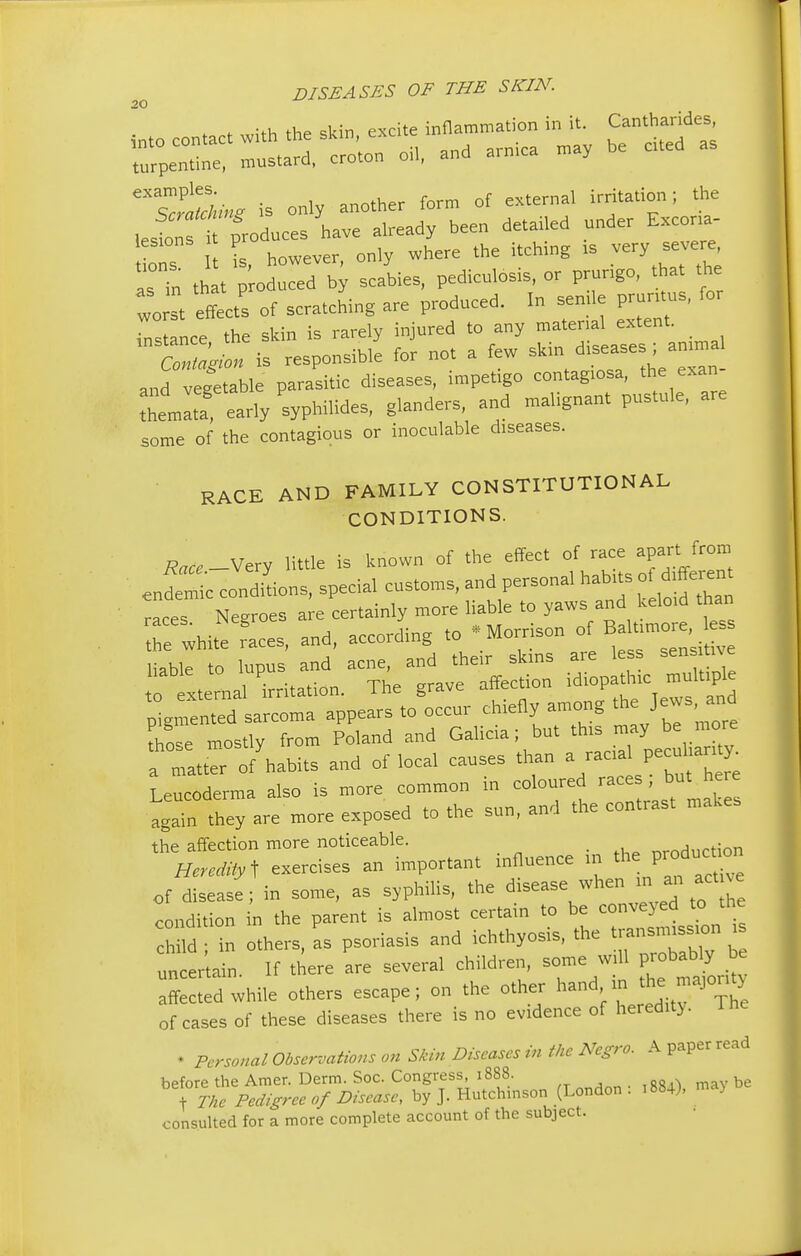 20 U however only where the itching is very severe, ITin ,h . — h scabies, pedicniosis, or prurigo, that .he wo st effects of scratching are produced. In sende prunes, for Lance the skin is rarely injured to any matenal extent. a2Z is responsible for not a few skin diseases; annual anf veget ble parasitic diseases, impetigo contagtosa, the exan- Aemlta8 early syphihdes, glanders, and malignant pustule, are some of the contagious or inoculable diseases. RACE AND FAMILY CONSTITUTIONAL CONDITIONS. -Very little is known of the effect of race apart from .ndemi'c conditions, special customs, and personal habits o d^en race, Negroes ^^^^J^^ the white races, and, according to Morrison d > liable to lupus and acne, and their skins are less sens hve  xternal irritation. The grave affection idiopathic mult pl pigmented sarcoma appears to occur chiefly among the Jews, and mostly from Poland and Galicia; but this may be more a matter o/habits and of local causes than a raa pe* Leucoderma also is more common in coloured races, but here hey are more exposed to the sun, and the contrast makes the affection more noticeable. ^Hnrtion Heredity t exercises an important influence in the; P^£™ of disease; in some, as syphilis, the disease when ini an act ve condition in the parent is almost certain to be conveyed to the hfld n others, as psoriasis and ichthyosis, the transmission i uncertain. If there are several children, some will probably be affected while others escape; on the other hand in the majority of cases of these diseases there is no evidence of heredity. The • Personal Observations on Skin Diseases in the Negro. A paper read before the Amer. Derm. Soc. Congress, 1888. mav be \ 77te Pedigree 0/Disease, by J. Hutchinson (London . 1884), ma> consulted for a more complete account of the subject.