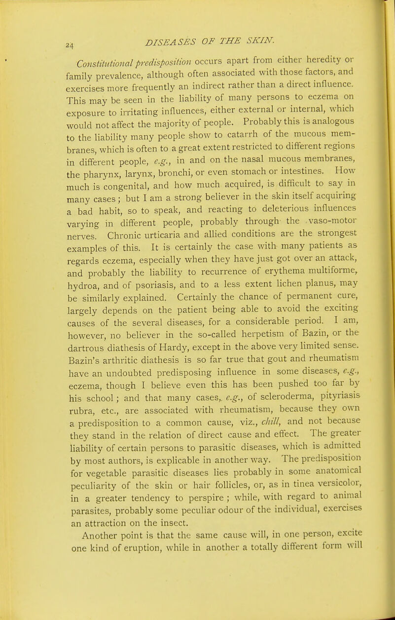 Constitutional predisposition occurs apart from either heredity or family prevalence, although often associated with those factors, and exercises more frequently an indirect rather than a direct influence. This may be seen in the liability of many persons to eczema on exposure to irritating influences, either external or internal, which would not affect the majority of people. Probably this is analogous to the liability many people show to catarrh of the mucous mem- branes, which is often to a great extent restricted to different regions in different people, e.g., in and on the nasal mucous membranes, the pharynx, larynx, bronchi, or even stomach or intestines. How much is congenital, and how much acquired, is difficult to say in many cases ; but I am a strong believer in the skin itself acquiring a bad habit, so to speak, and reacting to deleterious influences varying in different people, probably through the vaso-motor nerves. Chronic urticaria and allied conditions are the strongest examples of this. It is certainly the case with many patients as regards eczema, especially when they have just got over an attack, and probably the liability to recurrence of erythema multiforme, hydroa, and of psoriasis, and to a less extent lichen planus, may be similarly explained. Certainly the chance of permanent cure, largely depends on the patient being able to avoid the exciting causes of the several diseases, for a considerable period. I am, however, no believer in the so-called herpetism of Bazin, or the dartrous diathesis of Hardy, except in the above very limited sense. Bazin's arthritic diathesis is so far true that gout and rheumatism have an undoubted predisposing influence in some diseases, e.g., eczema, though I believe even this has been pushed too far by his school; and that many cases,, e.g., of scleroderma, pityriasis rubra, etc., are associated with rheumatism, because they own a predisposition to a common cause, viz., chill, and not because they stand in the relation of direct cause and effect. The greater liability of certain persons to parasitic diseases, which is admitted by most authors, is explicable in another way. The predisposition for vegetable parasitic diseases lies probably in some anatomical peculiarity of the skin or hair follicles, or, as in tinea versicolor, in a greater tendency to perspire ; while, with regard to animal parasites, probably some peculiar odour of the individual, exercises an attraction on the insect. Another point is that the same cause will, in one person, excite one kind of eruption, while in another a totally different form will