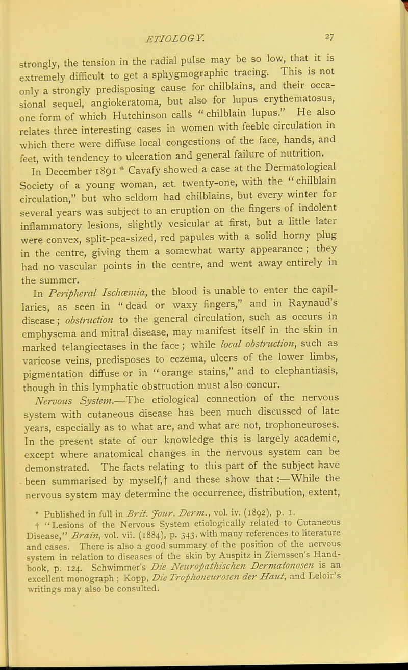 strongly, the tension in the radial pulse may be so low, that it is extremely difficult to get a sphygmographic tracing. This is not only a strongly predisposing cause for chilblains, and their occa- sional sequel, angiokeratoma, but also for lupus erythematosus, one form of which Hutchinson calls  chilblain lupus. He also relates three interesting cases in women with feeble circulation in which there were diffuse local congestions of the face, hands, and feet, with tendency to ulceration and general failure of nutrition. In December 1891 * Cavafy showed a case at the Dermatological Society of a young woman, set. twenty-one, with the chilblain circulation, but who seldom had chilblains, but every winter for several years was subject to an eruption on the fingers of indolent inflammatory lesions, slightly vesicular at first, but a little later were convex, split-pea-sized, red papules with a solid horny plug in the centre, giving them a somewhat warty appearance ; they had no vascular points in the centre, and went away entirely in the summer. In Peripheral Ischcemia, the blood is unable to enter the capil- laries, as seen in dead or waxy fingers, and in Raynaud's disease; obstruction to the general circulation, such as occurs in emphysema and mitral disease, may manifest itself in the skin in marked telangiectases in the face; while local obstruction, such as varicose veins, predisposes to eczema, ulcers of the lower limbs, pigmentation diffuse or in orange stains, and to elephantiasis, though in this lymphatic obstruction must also concur. Nervous System.—The etiological connection of the nervous system with cutaneous disease has been much discussed of late years, especially as to what are, and what are not, trophoneuroses. In the present state of our knowledge this is largely academic, except where anatomical changes in the nervous system can be demonstrated. The facts relating to this part of the subject have been summarised by myself,f and these show that:—While the nervous system may determine the occurrence, distribution, extent, * Published in full in Brit. Jour. Derm., vol. iv. (1892), p. 1. t Lesions of the Nervous System etiologically related to Cutaneous Disease, Brain, vol. vii. (1884), p. 343, with many references to literature and cases. There is also a good summary of the position of the nervous system in relation to diseases of the skin by Auspitz in Ziemssen's Hand- book, p. 124. Schwimmer's Die Neurofiathischen Dermatonosen is an excellent monograph ; Kopp, Die Trophoneurosen der Haut, and Leloir's writings may also be consulted.