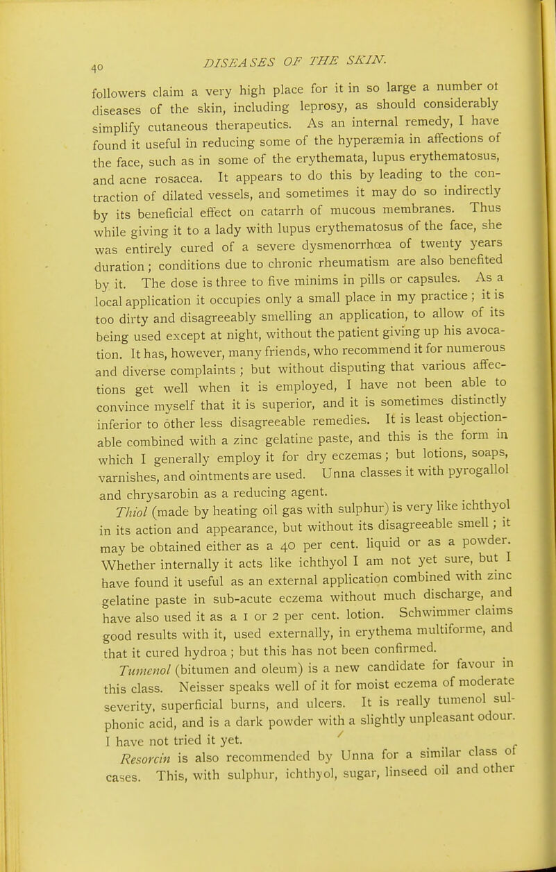 followers claim a very high place for it in so large a number ot diseases of the skin, including leprosy, as should considerably simplify cutaneous therapeutics. As an internal remedy, I have found it useful in reducing some of the hyperemia in affections of the face, such as in some of the erythemata, lupus erythematosus, and acne rosacea. It appears to do this by leading to the con- traction of dilated vessels, and sometimes it may do so indirectly by its beneficial effect on catarrh of mucous membranes. Thus while giving it to a lady with lupus erythematosus of the face, she was entirely cured of a severe dysmenorrhea of twenty years duration ; conditions due to chronic rheumatism are also benefited by it. The dose is three to five minims in pills or capsules. As a local application it occupies only a small place in my practice ; it is too dirty and disagreeably smelling an application, to allow of its being used except at night, without the patient giving up his avoca- tion. It has, however, many friends, who recommend it for numerous and diverse complaints ; but without disputing that various affec- tions get well when it is employed, I have not been able to convince myself that it is superior, and it is sometimes distinctly inferior to other less disagreeable remedies. It is least objection- able combined with a zinc gelatine paste, and this is the form in which I generally employ it for dry eczemas; but lotions, soaps, varnishes, and ointments are used. Unna classes it with pyrogallol and chrysarobin as a reducing agent. Thiol (made by heating oil gas with sulphur) is very like ichthyol in its action and appearance, but without its disagreeable smell; it may be obtained either as a 40 per cent, liquid or as a powder. Whether internally it acts like ichthyol I am not yet sure, but I have found it useful as an external application combined with zinc gelatine paste in sub-acute eczema without much discharge, and have also used it as a 1 or 2 per cent, lotion. Schwimmer claims good results with it, used externally, in erythema multiforme, and that it cured hydroa; but this has not been confirmed. Tumenol (bitumen and oleum) is a new candidate for favour in this class. Neisser speaks well of it for moist eczema of moderate severity, superficial burns, and ulcers. It is really tumenol sul- phonic acid, and is a dark powder with a slightly unpleasant odour. I have not tried it yet. Resorcin is also recommended by Unna for a similar class ot cases This, with sulphur, ichthyol, sugar, linseed oil and other