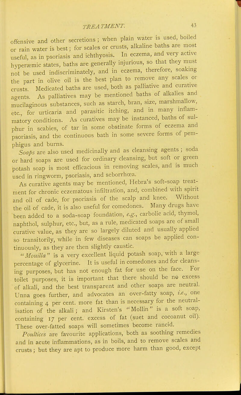 offensive and other secretions ; when plain water is used, boiled or rain water is best; for scales or crusts, alkaline baths are most useful, as in psoriasis and ichthyosis. In eczema, and very active hvpenemic states, baths are generally injurious, so that they must not be used indiscriminately, and in eczema, therefore, soaking the part in olive oil is the best plan to remove any scales or crusts Medicated baths are used, both as palliative and curative a-ents As palliatives may be mentioned baths of alkalies and mucilaginous substances, such as starch, bran, size, marshmallow, etc., for urticaria and parasitic itching, and in many inflam- matory conditions. As curatives may be instanced, baths of sul- phur in scabies, of tar in some obstinate forms of eczema and psoriasis, and the continuous bath in some severe forms of pem- phigus and burns. Soaps are also used medicinally and as cleansing agents ; soda or hard soaps are used for ordinary cleansing, but soft or green potash soap is most efficacious in removing scales, and is much used in ringworm, psoriasis, and seborrhcea. As curative agents may be mentioned, Hebra's soft-soap treat- ment for chronic eczematous infiltration, and, combined with spirit and oil of cade, for psoriasis of the scalp and knee. Without the oil of cade, it is also useful for comedones. Many drugs have been added to a soda-soap foundation, e.g., carbolic acid, thymol, naphthol, sulphur, etc., but, as a rule, medicated soaps are of small curative value, as they are so largely diluted and usually applied so transitorily, while in few diseases can soaps be applied con- tinuously, as they are then slightly caustic. Mouilla is a very excellent liquid potash soap, with a large percentage of glycerine. It is useful in comedones and for cleans- ing purposes, but has not enough fat for use on the face. For toilet purposes, it is important that there should be no excess of alkali, and the best transparent and other soaps are neutral. Unna goes further, and advocates an over-fatty soap, i.e., one containing 4 per cent, more fat than is necessary for the neutral- isation of the alkali; and Kirsten's Mollin is a soft soap, containing 17 per cent, excess of fat (suet and cocoanut oil). These over-fatted soaps will sometimes become rancid. Poultices are favourite applications, both as soothing remedies and in acute inflammations, as in boils, and to remove scales and crusts; but they are apt to produce more harm than good, except