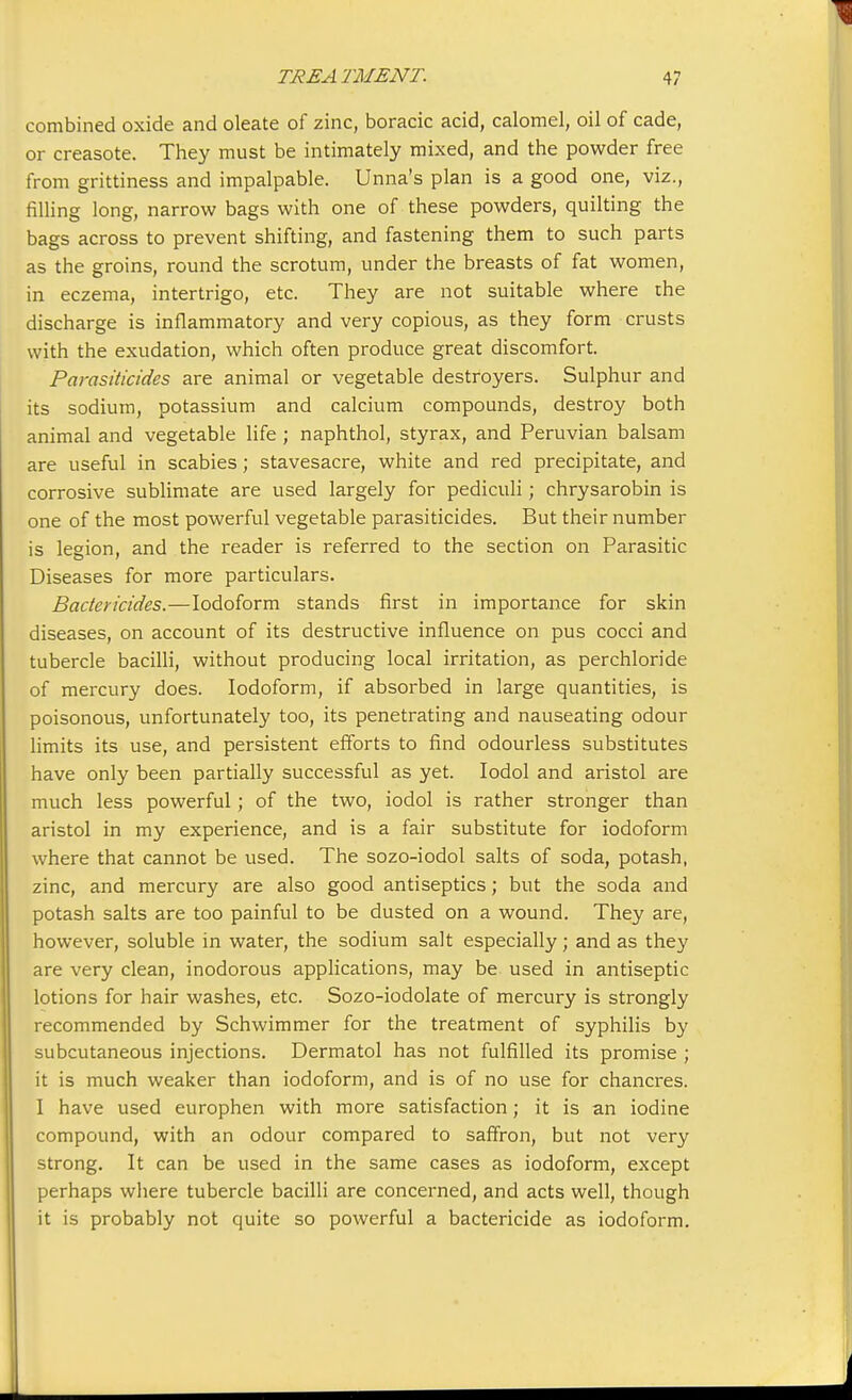 combined oxide and oleate of zinc, boracic acid, calomel, oil of cade, or creasote. They must be intimately mixed, and the powder free from grittiness and impalpable. Unna's plan is a good one, viz., filling long, narrow bags with one of these powders, quilting the bags across to prevent shifting, and fastening them to such parts as the groins, round the scrotum, under the breasts of fat women, in eczema, intertrigo, etc. They are not suitable where the discharge is inflammatory and very copious, as they form crusts with the exudation, which often produce great discomfort. Parasiticides are animal or vegetable destroyers. Sulphur and its sodium, potassium and calcium compounds, destroy both animal and vegetable life; naphthol, styrax, and Peruvian balsam are useful in scabies; stavesacre, white and red precipitate, and corrosive sublimate are used largely for pediculi; chrysarobin is one of the most powerful vegetable parasiticides. But their number is legion, and the reader is referred to the section on Parasitic Diseases for more particulars. Bactericides.—Iodoform stands first in importance for skin diseases, on account of its destructive influence on pus cocci and tubercle bacilli, without producing local irritation, as perchloride of mercury does. Iodoform, if absorbed in large quantities, is poisonous, unfortunately too, its penetrating and nauseating odour limits its use, and persistent efforts to find odourless substitutes have only been partially successful as yet. Iodol and aristol are much less powerful; of the two, iodol is rather stronger than aristol in my experience, and is a fair substitute for iodoform where that cannot be used. The sozo-iodol salts of soda, potash, zinc, and mercury are also good antiseptics; but the soda and potash salts are too painful to be dusted on a wound. They are, however, soluble in water, the sodium salt especially; and as they are very clean, inodorous applications, may be used in antiseptic lotions for hair washes, etc. Sozo-iodolate of mercury is strongly recommended by Schwimmer for the treatment of syphilis by subcutaneous injections. Dermatol has not fulfilled its promise ; it is much weaker than iodoform, and is of no use for chancres. I have used europhen with more satisfaction; it is an iodine compound, with an odour compared to saffron, but not very strong. It can be used in the same cases as iodoform, except perhaps where tubercle bacilli are concerned, and acts well, though it is probably not quite so powerful a bactericide as iodoform. j