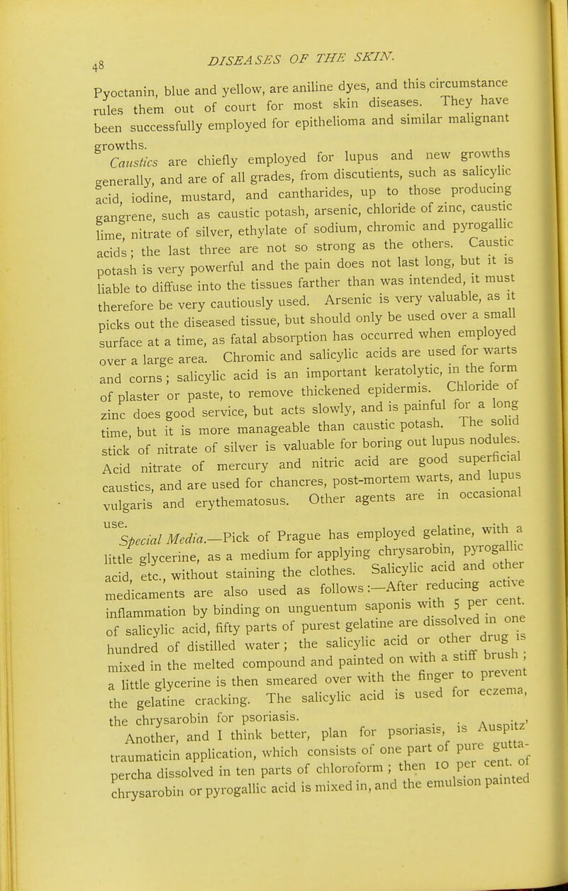 Pyoctanin, blue and yellow, are aniline dyes, and this circumstance rules them out of court for most skin diseases. They have been successfully employed for epithelioma and similar malignant growths. , . Caustics are chiefly employed for lupus and new growths generally, and are of all grades, from discutients, such as salicylic acid iodine, mustard, and cantharides, up to those producing gangrene, such as caustic potash, arsenic, chloride of zinc, caustic lime nitrate of silver, ethylate of sodium, chromic and pyrogalhc acids - the last three are not so strong as the others. Caustic potash is very powerful and the pain does not last long, but it is liable to diffuse into the tissues farther than was intended it must therefore be very cautiously used. Arsenic is very valuable, as it picks out the diseased tissue, but should only be used over a small surface at a time, as fatal absorption has occurred when employed over a large area. Chromic and salicylic acids are used for warts and corns; salicylic acid is an important keratolytic, m the form of plaster or paste, to remove thickened epidermis Chloride of zinc does good service, but acts slowly, and is painful for a long time, but it is more manageable than caustic potash. The solid stick of nitrate of silver is valuable for boring out lupus nodules Acid nitrate of mercury and nitric acid are good superficial caustics, and are used for chancres, post-mortem warts, and lupu vulgaris and erythematosus. Other agents are in occasional ^Special Media.-Pick of Prague has employed gelatine, with a little glycerine, as a medium for applying chrysarobin pyroga^ acid, etc., without staining the clothes. Salicylic acid and other laments are also used as follows :-After reducing acm e inflammation by binding on unguentum saponis with 5 per cent, of salicylic acid, fifty parts of purest gelatine are dissolved in. one hundred of distilled water; the salicylic acid or other drug s mixed in the melted compound and painted on with a stiff brush a little glycerine is then smeared over with the finger to prevent the gelatL cracking. The salicylic acid is used for eczema, the chrysarobin for psoriasis. A.^nitz' Another, and I think better, plan for psoriasis is Auspitz traumaticin application, which consists of one part of ^ percha dissolved in ten parts of chlorolorm ; then 10 pei centot chrysarobin orpyrogallic acid is mixed in, and the emulsion painted