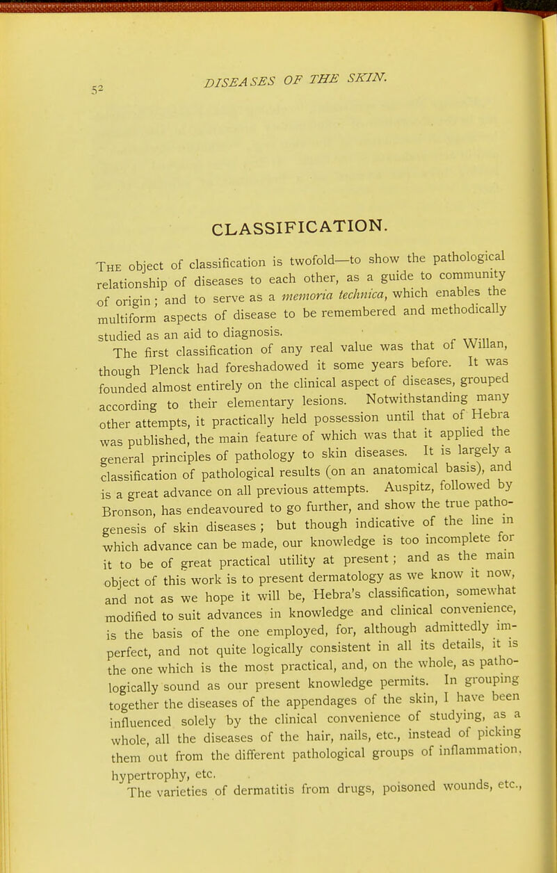 CLASSIFICATION. The object of classification is twofold-to show the pathological relationship of diseases to each other, as a guide to community of origin • and to serve as a memoria techmca, which enables the multiform aspects of disease to be remembered and methodically studied as an aid to diagnosis. The first classification of any real value was that of Willan, though Plenck had foreshadowed it some years before. It was founded almost entirely on the clinical aspect of diseases, grouped according to their elementary lesions. Notwithstanding many other attempts, it practically held possession until that of Hebra was published, the main feature of which was that it applied the general principles of pathology to skin diseases. It is largely a classification of pathological results (on an anatomical basis) and is a great advance on all previous attempts. Auspitz, followed by Bronson, has endeavoured to go further, and show the true patho- genesis of skin diseases ; but though indicative of the line in which advance can be made, our knowledge is too incomplete for it to be of great practical utility at present ; and as the main object of this work is to present dermatology as we know it now, and not as we hope it will be, Hebra's classification, somewhat modified to suit advances in knowledge and clinical convenience, is the basis of the one employed, for, although admittedly im- perfect, and not quite logically consistent in all its details, it is the one which is the most practical, and, on the whole, as patho- logically sound as our present knowledge permits. In grouping together the diseases of the appendages of the skin, I have been influenced solely by the clinical convenience of studying, as a whole, all the diseases of the hair, nails, etc., instead of picking them out from the different pathological groups of inflammation. hypertrophy, etc. The varieties of dermatitis from drugs, poisoned wounds, etc.,