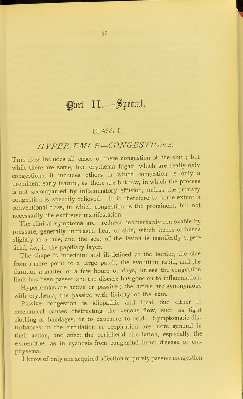 ffad II— StyttM. CLASS I. HYPER&MI&—CONGES TIONS. This class includes all cases of mere congestion of the skin ; but while there are some, like erythema fugax, which are really only congestions, it includes others in which congestion is only a prominent early feature, as there are but few, in which the process is not accompanied by inflammatory effusion, unless the primary congestion is speedily relieved. It is therefore to some extent a conventional class, in which congestion is the prominent, but not necessarily the exclusive manifestation. The clinical symptoms are—redness momentarily removable by pressure, generally increased heat of skin, which itches or burns slightly as a rule, and the seat of the lesion is manifestly super- ficial, i.e., in the papillary layer. The shape is indefinite and ill-defined at the border, the size from a mere point to a large patch, the evolution rapid, and the duration a matter of a few hours or days, unless the congestion limit has been passed and the disease has gone on to inflammation. Hyperemias are active or passive ; the active are synonymous with erythema, the passive with lividity of the skin. Passive congestion is idiopathic and local, due either to mechanical causes obstructing the venous flow, such as tight clothing or bandages, or to exposure to cold. Symptomatic dis- turbances in the circulation or respiration are more general in their action, and affect the peripheral circulation, especially the extremities, as in cyanosis from congenital heart disease or em- physema. I know of only one acquired affection of purely passive congestion