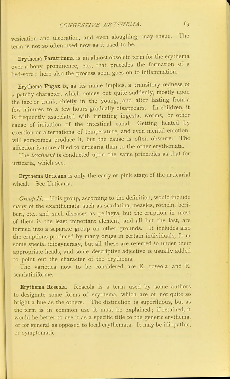 vesication and ulceration, and even sloughing, may ensue. 1 lie terra is not so often used now as it used to be. Erythema Paratrimma is an almost obsolete term for the erythema over a bony prominence, etc., that precedes the formation of a bed-sore; here also the process soon goes on to inflammation. Erythema Fugax is, as its name implies, a transitory redness of a patchy character, which comes out quite suddenly, mostly upon the face or trunk, chiefly in the young.. and after lasting from a few minutes to a few hours gradually disappears. In children, it is frequently associated with irritating ingesta, worms, or other cause of irritation of the intestinal canal. Getting heated by exertion or alternations of temperature, and even mental emotion, will sometimes produce it, but the cause is often obscure. The affection is more allied to urticaria than to the other erythemata. The treatment is conducted upon the same principles as that for urticaria, which see. Erythema Urticans is only the early or pink stage of the urticarial, wheal. See Urticaria. Group II.—This group, according to the definition, would include many of the exanthemata, such as scarlatina, measles, rotheln, beri- beri, etc., and such diseases as pellagra, but the eruption in most of them is the least important element, and all but the last, are formed into a separate group on other grounds. It includes also the eruptions produced by many drugs in certain individuals, from some special idiosyncrasy, but all these are referred to under their appropriate heads, and some descriptive adjective is usually added to point out the character of the erythema. The varieties now to be considered are E. roseola and E. scarlatiniforme. Erythema Roseola. Roseola is a term used by some authors to designate some forms of erythema, which are of not quite so bright a hue as the others. The distinction is superfluous, but as the term is in common use it must be explained; if retained, it would be better to use it as a specific title to the generic erythema, or for genera] as opposed to local erythemata. It may be idiopathic, or symptomatic.