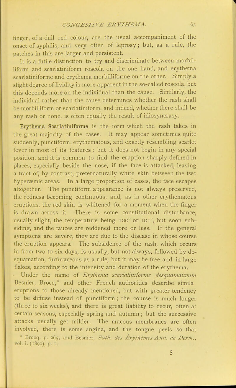 finger, of a dull red colour, are the usual accompaniment of the onset of syphilis, and very often of leprosy ; but, as a rule, the patches in this are larger and persistent. It is a futile distinction to try and discriminate between morbil- liform and scarlatiniform roseola on the one hand, and erythema scarlatiniforme and erythema morbilliforme on the other. Simply a slight degree of lividity is more apparent in the so-called roseola, but this depends more on the individual than the cause. Similarly, the individual rather than the cause determines whether the rash shall be morbilliform or scarlatiniform, and indeed, whether there shall be any rash or none, is often equally the result of idiosyncrasy. Erythema Scarlatiniforme is the form which the rash takes in the great majority of the cases. It may appear sometimes quite suddenly, punctiform, erythematous, and exactly resembling scarlet fever in most of its features; but it does not begin in any special position, and it is common to find the eruption sharply defined in places, especially beside the nose, if the face is attacked, leaving a tract of, by contrast, preternaturally white skin between the two hyperaemic areas. In a large proportion of cases, the face escapes altogether. The punctiform appearance is not always preserved, the redness becoming continuous, and, as in other erythematous eruptions, the red skin is whitened for a moment when the finger is drawn across it. There is some constitutional disturbance, usually slight, the temperature being ioo° or ioi°, but soon sub- siding, and the fauces are reddened more or less. If the general symptoms are severe, they are due to the disease in whose course the eruption appears. The subsidence of the rash, which occurs in from two to six days, is usually, but not always, followed by de- squamation, furfuraceous as a rule, but it may be free and in large flakes, according to the intensity and duration of the erythema. Under the name of Erythema scarlatiniforme desquamativum Besnier, Brocq,* and other French authorities describe simila eruptions to those already mentioned, but with greater tendency to be diffuse instead of punctiform ; the course is much longer (three to six weeks), and there is great liability to recur, often at certain seasons, especially spring and autumn ; but the successive attacks usually get milder. The mucous membranes are often involved, there is some angina, and the tongue peels so that * Brocq, p. 265, and Besnier, Path, des Erythemes Ami. de Derm., vol. i. (1890), p. 1. 5