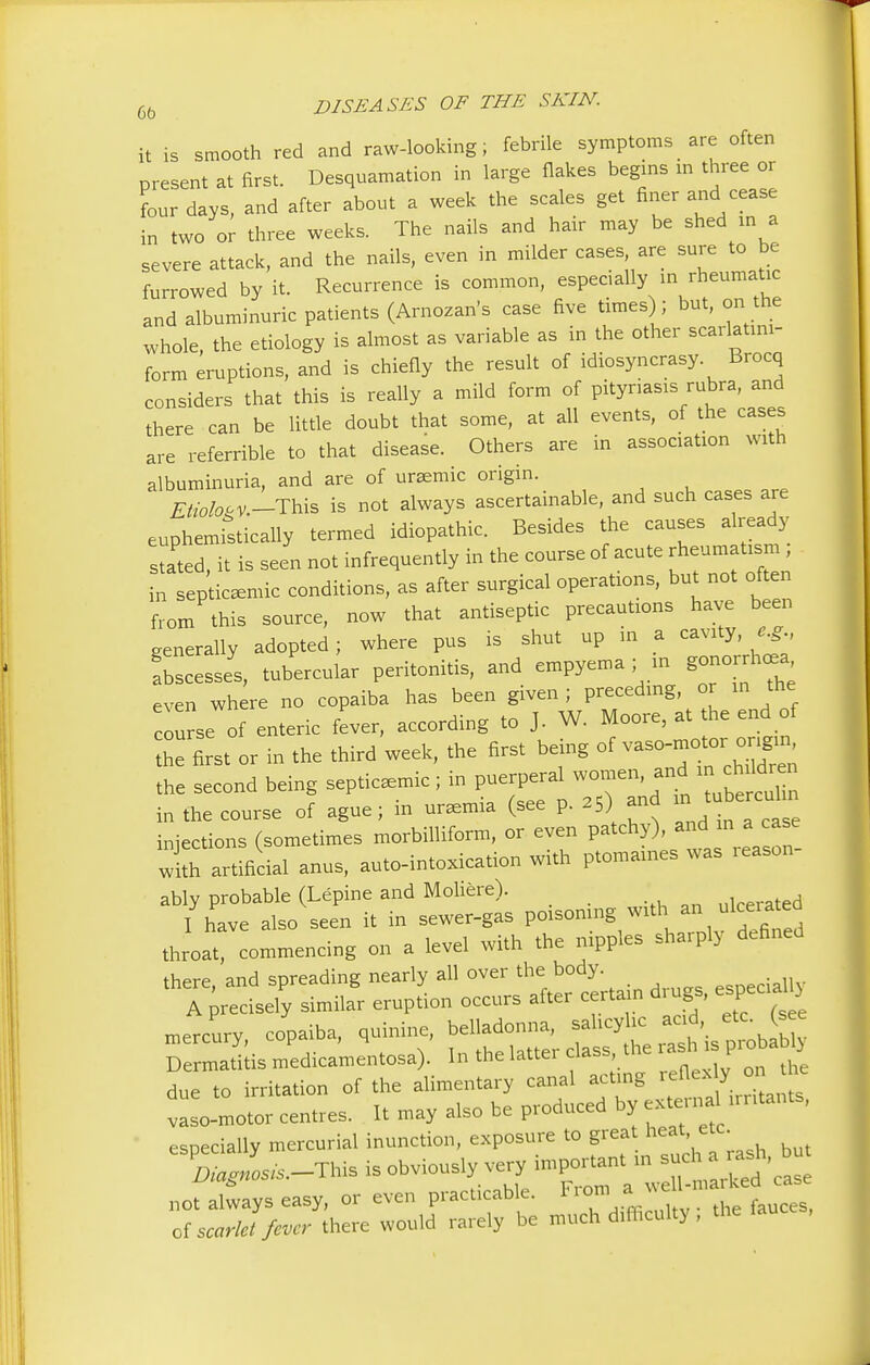 it is smooth red and raw-looking; febrile symptoms are often present at first. Desquamation in large flakes begins in three or four days, and after about a week the scales get finer and cease in two or three weeks. The nails and hair may be shed in a severe attack, and the nails, even in milder cases, are sure to be furrowed by it. Recurrence is common, especially in rheumatic and albuminuric patients (Arnozan's case five times); but, on the whole, the etiology is almost as variable as in the other scarlatmi- form eruptions, and is chiefly the result of idiosyncrasy Brocq considers that this is really a mild form of pityriasis rubra, and there can be little doubt that some, at all events, of the cases are referable to that disease. Others are in association with albuminuria, and are of uremic origin. Etioloov.-This is not always ascertainable, and such cases are euphemistically termed idiopathic. Besides the causes already stated, it is seen not infrequently in the course of acute rheumatism ; • septicemic conditions, as after surgical operations, bu not often from this source, now that antiseptic precautions have been generally adopted; where pus is shut up in a cavity, e.g., abscesse, tubercular peritonitis, and empyema; in gonorrhoea even where no copaiba has been given ; preceding, or in the course of enteric fever, according to J. W. Moore, at the end of Z Lt or in the third week, the first being of vaso-motor = the second being septicemic ; in puerperal women and in^ch Idren in the course of ague; in uremia (see p. 2S) and » tuberculin injections (sometimes morbilliform, or even patchy), andI in a case with artificial anus, auto-intoxication with ptomaines was leason ably probable (Lepine and Mohere). uicerated I have also seen it in sewer-gas poisoning with an grated throat commencing on a level with the nipples sharply defined there, and spreading nearly all over the body esDeciaily A precisely similar eruption occurs after certain dmgs, especial ) mercury copaiba, quinine, belladonna, salicylic acid etc (see medicamentosa). In the latter class the ******* due to irritation of the alimentary canal acting reflex ?_ on vaso-motor centres. It may also be produced by external irritants, especially mercurial inunction, exposure to great heat etc. W---™* is obviously very tag« - not always easy, or even practicable. I rem^ of scarlet fever there would rarely be much dUhculty, the fauces,