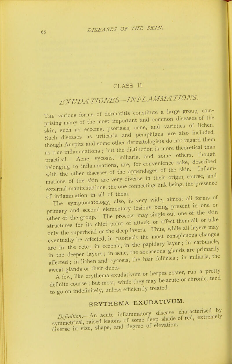 CLASS II. EXUDA TIONES—IN FLA MM A TIONS. The various forms of dermatitis constitute a large group, com- prising many of the most important and common diseases of the si in such as eczema, psoriasis, acne, and vanet.es of lichen. Such diseases as urticaria and pemphigus are also included, fhough Auspitz and some other dermatologists do not regard them as ^e inflammations ; but the distinction is more theoretical than practical. Acne, sycosis, miliaria, and some others,^though belonging to inflammations, are, for convenience sake, described with the other diseases of the appendages of the skin. Inflam :1ns of the skin are very diverse in their ori^n, co^nd external manifestations, the one connecting link being, the presence of inflammation in all of them. The symptomatology, also, is very wide, almost all forms o primary and second elementary lesions being present^ in one or other of the group. The process may single out one of the skin ructure fo? its chief point of attack, or affect them all, or take only the superficial or the deep layers. Thus, while all layers may be affected, in psoriasis the most are in the rete; in eczema, in the papillary layer m in the deeper layers; in acne, the sebaceous glands are pnmanly affe^ed ; in lichen and sycosis, the hair follicles; m rmharia, the sweat glands or their ducts. A few like erythema exudativum or herpes zoster, run a prettj definitl course ; but most, while they may be acute or chronic, tend to go on indefinitely, unless efficiently treated. ERYTHEMA EXUDATIVUM. diverse in size, shape, and degree of elevation.