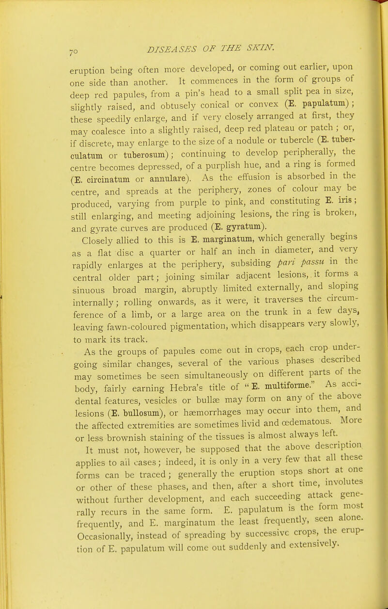 eruption being often more developed, or coming out earlier, upon one side than another. It commences in the form of groups of deep red papules, from a pin's head to a small split pea in size, slightly raised, and obtusely conical or convex (E. papulatum) ; these speedily enlarge, and if very closely arranged at first, they may coalesce into a slightly raised, deep red plateau or patch ; or, if discrete, may enlarge to the size of a nodule or tubercle (E. tuber- culatum or tuberosum); continuing to develop peripherally, the centre becomes depressed, of a purplish hue, and a ring is formed (E. circinatum or annulare). As the effusion is absorbed in the centre, and spreads at the periphery, zones of colour may be produced, varying from purple to pink, and constituting E. ins ; still enlarging, and meeting adjoining lesions, the ring is broken, and gyrate curves are produced (E. gyratum). Closely allied to this is E. marginatum, which generally begins as a flat disc a quarter or half an inch in diameter, and very rapidly enlarges at the periphery, subsiding pari passu in the central older part; joining similar adjacent lesions, it forms a sinuous broad margin, abruptly limited externally, and sloping internally; rolling onwards, as it were, it traverses the circum- ference of a limb, or a large area on the trunk in a few days, leaving fawn-coloured pigmentation, which disappears very slowly, to mark its track. As the groups of papules come out in crops, each crop under- going similar changes, several of the various phases described may sometimes be seen simultaneously on different parts of the body, fairly earning Hebra's title of  E. multiforme. As acci- dental features, vesicles or bullae may form on any of the above lesions (E. bullosum), or haemorrhages may occur into them, and the affected extremities are sometimes livid and oedematous. More or less brownish staining of the tissues is almost always left. It must not, however, be supposed that the above description applies to ail cases; indeed, it is only in a very few that all these forms can be traced ; generally the eruption stops short at one or other of these phases, and then, after a short time, involutes without further development, and each succeeding attack gene- rally recurs in the same form. E. papulatum is the form most frequently, and E. marginatum the least frequently, seen alone. Occasionally, instead of spreading by successive crops, the erup- tion of E. papulatum will come out suddenly and extensively.