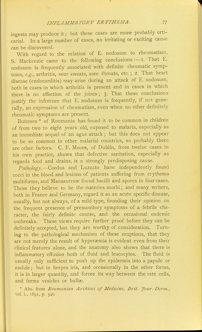 ingesta may produce it; but these cases are more probably urti- carial. In a large number of cases, no irritating or exciting cause can be discovered. With regard to the relation of E. nodosum to rheumatism, S. Mackenzie came to the following conclusions :—I. That E. nodosum is frequently associated with definite rheumatic symp- toms, e.g., arthritis, sour sweats, sore throats, etc.; 2. That heart disease (endocarditis) may arise during an attack of E. nodosum, both in cases in which arthritis is present and in cases in which there is no affection of the joints ; 3. That these conclusions justify the inference that E. nodosum is frequently, if not gene- rally, an expression of rheumatism, even when no other definitely rheumatic symptoms are present. Bo'icesco * of Roumania has found it to be common in children of from two to eight years old, exposed to malaria, especially as an immediate sequel of an ague attack; but this does not appear to be so common in other malarial countries, so probably there are other factors. C. F. Moore, of Dublin, from twelve cases in his own practice, shows that defective sanitation, especially as regards food and drains, is a strongly predisposing cause. Pathology.—Cordua and Luzzato have independently found cocci in the blood and lesions of patients suffering from erythema multiforme, and Manssurrow found bacilli and spores in four cases. These they believe to be the materies morbi; and many writers, both in France and Germany, regard it as an acute specific disease, usually, but not always, of a mild type, founding their opinion on the frequent presence of premonitory symptoms of a febrile cha- racter, the fairly definite course, and the occasional endemic outbreaks. These views require further proof before they can be definitely accepted, but they are worthy of consideration. Turn- ing to the pathological mechanism of these eruptions, that they are not merely the result of hypersemia is evident even from their clinical features alone, and the anatomy also shows that there is inflammatory effusion both of fluid and leucocytes. The fluid is usually only sufficient to push up the epidermis into a papule or nodule; but in herpes iris, and occasionally in the other forms, it is in larger quantity, and forces its way between the rete cells, and forms vesicles or bullae. * Abs. from Roumanian Archives of Medicine, Brit. Jour. Derm., vol. i., 1891, p. 346.