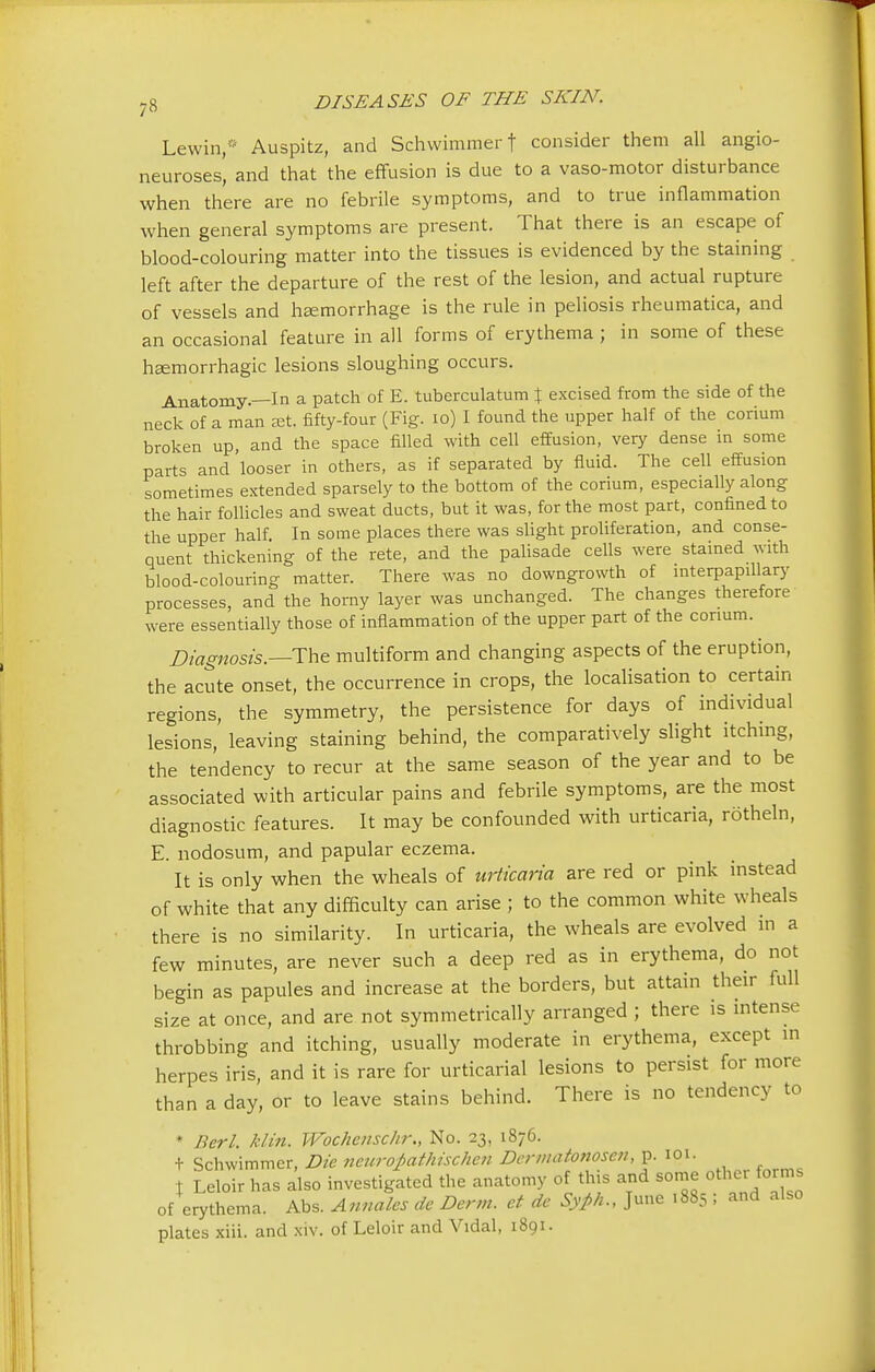 Lewin* Auspitz, and Schwimmerf consider them all angio- neuroses, and that the effusion is due to a vaso-motor disturbance when there are no febrile symptoms, and to true inflammation when general symptoms are present. That there is an escape of blood-colouring matter into the tissues is evidenced by the staining left after the departure of the rest of the lesion, and actual rupture of vessels and haemorrhage is the rule in peliosis rheumatica, and an occasional feature in all forms of erythema ; in some of these hemorrhagic lesions sloughing occurs. Anatomy.—In a patch of E. tuberculatum % excised from the side of the neck of a man set. fifty-four (Fig. 10) I found the upper half of the corium broken up, and the space filled with cell effusion, very dense in some parts and 'looser in others, as if separated by fluid. The cell effusion sometimes extended sparsely to the bottom of the corium, especially along the hair follicles and sweat ducts, but it was, for the most part, confined to the upper half. In some places there was slight proliferation, and conse- quent thickening of the rete, and the palisade cells were stained with blood-colouring matter. There was no downgrowth of interpapillary processes, and the horny layer was unchanged. The changes therefore were essentially those of inflammation of the upper part of the corium. Diagnosis.—The multiform and changing aspects of the eruption, the acute onset, the occurrence in crops, the localisation to certain regions, the symmetry, the persistence for days of individual lesions, leaving staining behind, the comparatively slight itching, the tendency to recur at the same season of the year and to be associated with articular pains and febrile symptoms, are the most diagnostic features. It may be confounded with urticaria, rotheln, E. nodosum, and papular eczema. It is only when the wheals of urticaria are red or pink instead of white that any difficulty can arise ; to the common white wheals there is no similarity. In urticaria, the wheals are evolved in a few minutes, are never such a deep red as in erythema, do not begin as papules and increase at the borders, but attain their full size at once, and are not symmetrically arranged ; there is intense throbbing and itching, usually moderate in erythema, except in herpes iris, and it is rare for urticarial lesions to persist for more than a day, or to leave stains behind. There is no tendency to * Berl. klin. Wochenschr., No. 23, 1876. t Schwimmer, Die neuro£athischcn Dermatonoscn, p. 101. t Leloir has also investigated the anatomy of this and some other forms of erythema. Abs. Annates de Derm, at de Syph., June .885 ! and also plates xiii. and xiv. of Leloir and Vidal, 1801.