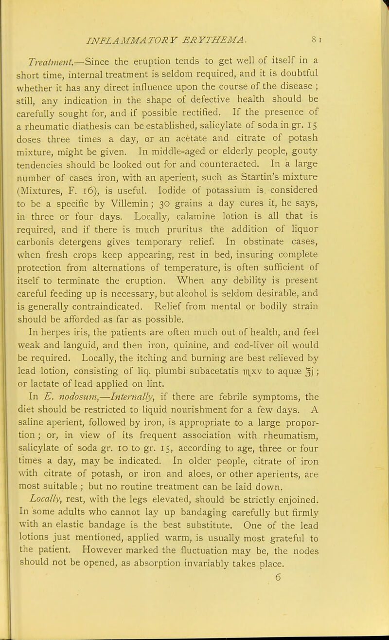 Treatment.—Since the eruption tends to get well of itself in a short time, internal treatment is seldom required, and it is doubtful whether it has any direct influence upon the course of the disease ; still, any indication in the shape of defective health should be carefully sought for, and if possible rectified. If the presence of a rheumatic diathesis can be established, salicylate of soda in gr. 15 doses three times a day, or an acetate and citrate of potash mixture, might be given. In middle-aged or elderly people, gouty tendencies should be looked out for and counteracted. In a large number of cases iron, with an aperient, such as Startin's mixture (Mixtures, F. 16), is useful. Iodide of potassium is considered to be a specific by Villemin; 30 grains a day cures it, he says, in three or four days. Locally, calamine lotion is all that is required, and if there is much pruritus the addition of liquor carbonis detergens gives temporary relief. In obstinate cases, when fresh crops keep appearing, rest in bed, insuring complete protection from alternations of temperature, is often sufficient of itself to terminate the eruption. When any debility is present careful feeding up is necessary, but alcohol is seldom desirable, and is generally contraindicated. Relief from mental or bodily strain should be afforded as far as possible. In herpes iris, the patients are often much out of health, and feel weak and languid, and then iron, quinine, and cod-liver oil would be required. Locally, the itching and burning are best relieved by lead lotion, consisting of liq. plumbi subacetatis uixv to aquae ; or lactate of lead applied on lint. In E. nodosum,—Internally, if there are febrile symptoms, the diet should be restricted to liquid nourishment for a few days. A saline aperient, followed by iron, is appropriate to a large propor- tion ; or, in view of its frequent association with rheumatism, salicylate of soda gr. 10 to gr. 15, according to age, three or four times a day, may be indicated. In older people, citrate of iron with citrate of potash, or iron and aloes, or other aperients, are most suitable ; but no routine treatment can be laid down. Locally, rest, with the legs elevated, should be strictly enjoined. In some adults who cannot lay up bandaging carefully but firmly with an elastic bandage is the best substitute. One of the lead lotions just mentioned, applied warm, is usually most grateful to the patient. However marked the fluctuation may be, the nodes should not be opened, as absorption invariably takes place. 6