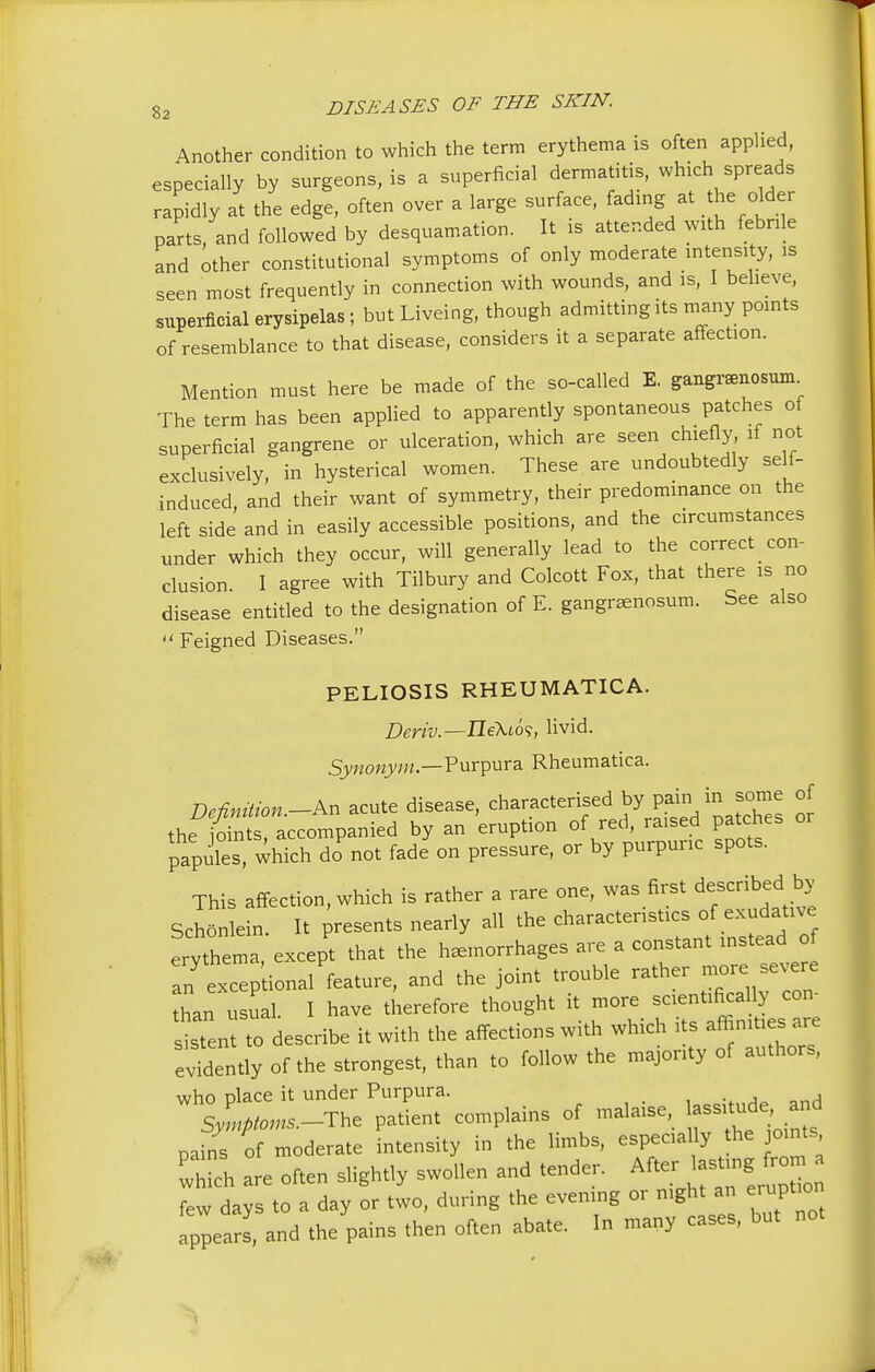 Another condition to which the term erythema is often applied, especially by surgeons, is a superficial dermatitis, which spreads rapidly at the edge, often over a large surface, fading at the older parts, and followed by desquamation. It is attended with febrile and other constitutional symptoms of only moderate intensity, is seen most frequently in connection with wounds, and is, I believe, superficial erysipelas; but Liveing, though admitting its many points of resemblance to that disease, considers it a separate affection. Mention must here be made of the so-called E. gangrenosum The term has been applied to apparently spontaneous patches of superficial gangrene or ulceration, which are seen^ chiefly if not exclusively, in hysterical women. These are undoubtedly self- induced, and their want of symmetry, their predominance on the left side and in easily accessible positions, and the circumstances under which they occur, will generally lead to the correct con- clusion. I agree with Tilbury and Colcott Fox, that there is no disease entitled to the designation of E. gangrenosum. See also  Feigned Diseases. PELIOSIS RHEUMATICA. Deriv.—Ileki6<;, livid. Synonym— Purpura Rheumatica. Definition.-** acute disease, characterised by pain.in some of the ioints accompanied by an eruption of red, raised patches or papules which do not fade on pressure, or by purpuric spots. This affection, which is rather a rare one, was first described _by Schonlein It presents nearly all the characteristics of exudative ^SS e«^ that the hemorrhages are a constant instead o an exceptional feature, and the joint trouble rather -re severe han usual. I have therefore thought it more sistent to describe it with the affections with which its affinities are evidently of the strongest, than to follow the majority of authors, who place it under Purpura. Sy,np>™-^ P>tient COmP'ainS °f mala'Se'. STSfto!? rains of moderate intensity in the limbs, espectally he joints, wh eh are often siightiy swoi.en and tende, After few days to a day or two, during the evemng or mght an e.upt.on appears, and the pains then often abate. In many eases, but no.