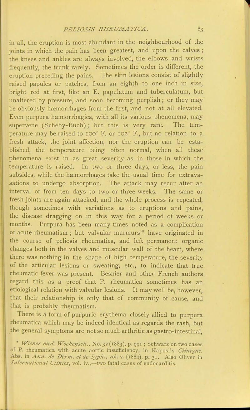 in all, the eruption is most abundant in the neighbourhood of the joints in which the pain has been greatest, and upon the calves ; the knees and ankles are always involved, the elbows and wrists frequently, the trunk rarely. Sometimes the order is different, the eruption preceding the pains. The skin lesions consist of slightly raised papules or patches, from an eighth to one inch in size, bright red at first, like an E. papulatum and tuberculatum, but unaltered by pressure, and soon becoming purplish; or they may be obviously haemorrhages from the first, and not at all elevated. Even purpura haemorrhagica, with all its various phenomena, may supervene (Scheby-Buch); but this is very rare. The tem- perature may be raised to ioo° F. or 102° F., but no relation to a fresh attack, the joint affection, nor the eruption can be esta- blished, the temperature being often normal, when all these phenomena exist in as great severity as in those in which the temperature is raised. In two or three days, or less, the pain subsides, while the haemorrhages take the usual time for extrava- sations to undergo absorption. The attack may recur after an interval of from ten days to two or three weeks. The same or fresh joints are again attacked, and the whole process is repeated, though sometimes with variations as to eruptions and pains, the disease dragging on in this way for a period of weeks or months. Purpura has been many times noted as a complication of acute rheumatism ; but valvular murmurs * have originated in the course of peliosis rheumatica, and left permanent organic changes both in the valves and muscular wall of the heart, where there was nothing in the shape of high temperature, the severity of the articular lesions or sweating, etc., to indicate that true rheumatic fever was present. Besnier and other French authors regard this as a proof that P. rheumatica sometimes has an etiological relation with valvular lesions. It may well be, however, that their relationship is only that of community of cause, and that is probably rheumatism. There is a form of purpuric erythema closely allied to purpura rheumatica which may be indeed identical as regards the rash, but the general symptoms are not so much arthritic as gastro-intestinal, Wiener med. Wochensch., N0.32 (1883), p. 991 ; Schwarz on two cases of P. rheumatica with acute aortic insufficiency, in Kaposi's Cli?iique. Abs. in Ann. de Derm, et de Syfth., vol. v. (1884), p. 31. Also Oliver in International Clinics, vol. iv.,—two fatal cases of endocarditis.