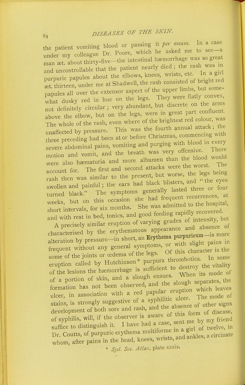 the patient vomiting blood or passing it per anum In a case under my colleague Dr. Poore, which he asked me to see-a man about thftty-nve-toe intestinal haemorrhage was so grea and uncontrollable that the patient nearly d.ed ; thrashwas n nurmiric oapules about the elbows, knees, wrists, etc. In a gul Lt to een -der me a. Shadwell, the rash consisted of bngh, red papul sal over the extensor aspect of the upper limbs, but some- whatdusky red in hue on the legs. They were flatly convex, mt defitoly circular; very abundant, but discrete on the arms above the elbow, but on the legs, were in great part confluent The whole of the rash, even where of the brightest red colour, was unaffected by pressure. This was the fourth annual attack; the hree » eceoLg had been at or before Christmas, commencing with evere bdominal pains, vomiting and purging with blood in every motion and vomit, and the breath was very offensive. There „ l alsc ha=maturia and more albumen than the Wood wouM account for. The first and second attacks were,he wtrst Th rash then was similar to the present, but worse, the legs be,n„ Twollenand painful; the ears had black blister^. and^the e turned black. The symptoms generally lasted three tou veeks but on this occasion she had frequent recurrences, at weeks, dui uu admitted to the hospital, short intervals, for six months. She was admitte(\ recovered and with rest in bed, tonics, and good feeding rap, A precisely similar eruption of varying grades of inteSlt}' ^ character d by the erythematous appearance and absence of :y prlsure-I short, an Erythema ^ frequent without any genera symp, oms, 01 wi h ^ ^ some of the joints or oedema of the legs, w eruption called by Hutchinson - purpura ,rombn «. of the lesions the hemorrhage is sufficient to des.ro> J. of a portion of skin, and a ^^-^ ,10^ separates, the formation has not been observed, and the slougl P ulcer, in association with a red paputaerujtton w stains, is strongly suggestive of a syphtoe «- Jh development of both sore and rash, and thabsnee of syphilis, will, if the observer ,s aware of * fe n suffice to distinguish it. I have had a case, ent me b> y Dr. Coutts, of purpuric erythema multiform*' e whom, after pains in the head, knees, wrists, and ankles, • Syd. Sac. Atlas, plate xxxix.